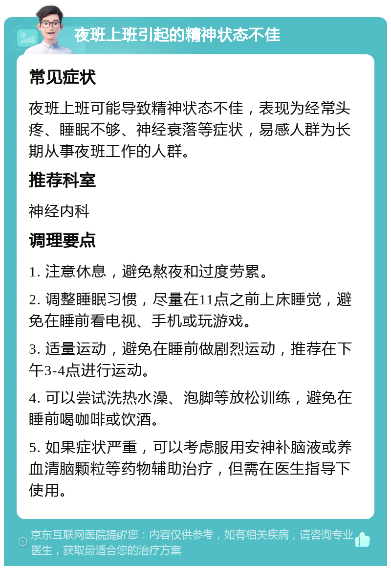 夜班上班引起的精神状态不佳 常见症状 夜班上班可能导致精神状态不佳，表现为经常头疼、睡眠不够、神经衰落等症状，易感人群为长期从事夜班工作的人群。 推荐科室 神经内科 调理要点 1. 注意休息，避免熬夜和过度劳累。 2. 调整睡眠习惯，尽量在11点之前上床睡觉，避免在睡前看电视、手机或玩游戏。 3. 适量运动，避免在睡前做剧烈运动，推荐在下午3-4点进行运动。 4. 可以尝试洗热水澡、泡脚等放松训练，避免在睡前喝咖啡或饮酒。 5. 如果症状严重，可以考虑服用安神补脑液或养血清脑颗粒等药物辅助治疗，但需在医生指导下使用。