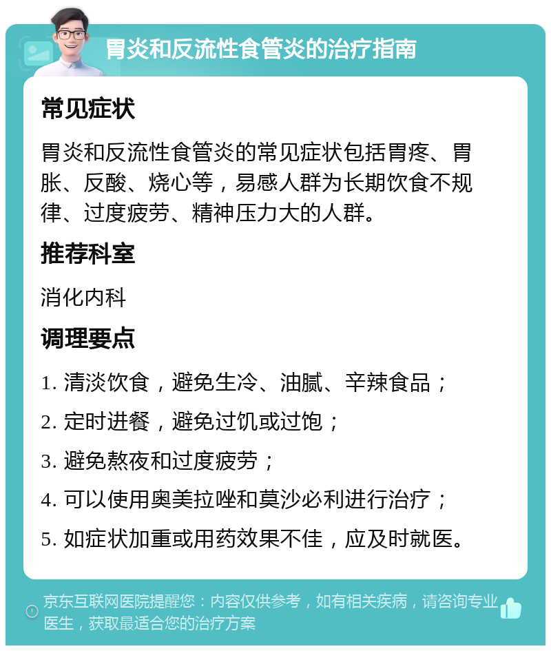 胃炎和反流性食管炎的治疗指南 常见症状 胃炎和反流性食管炎的常见症状包括胃疼、胃胀、反酸、烧心等，易感人群为长期饮食不规律、过度疲劳、精神压力大的人群。 推荐科室 消化内科 调理要点 1. 清淡饮食，避免生冷、油腻、辛辣食品； 2. 定时进餐，避免过饥或过饱； 3. 避免熬夜和过度疲劳； 4. 可以使用奥美拉唑和莫沙必利进行治疗； 5. 如症状加重或用药效果不佳，应及时就医。