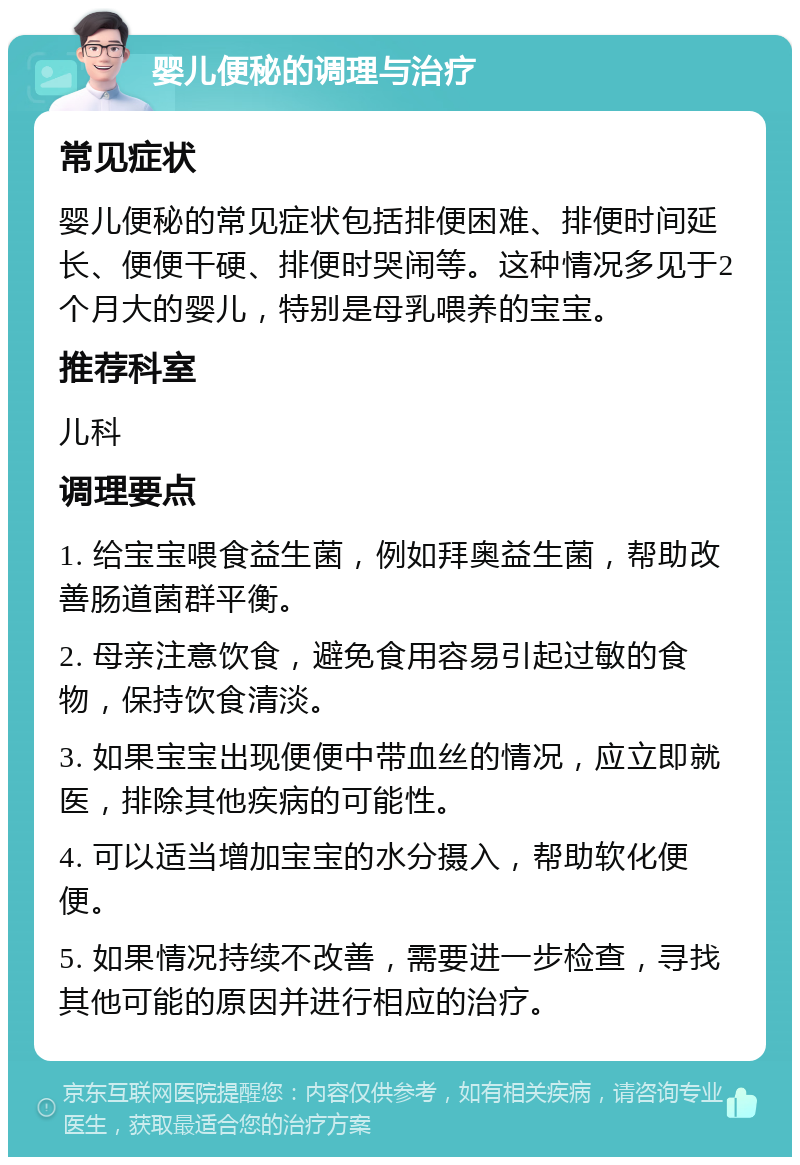 婴儿便秘的调理与治疗 常见症状 婴儿便秘的常见症状包括排便困难、排便时间延长、便便干硬、排便时哭闹等。这种情况多见于2个月大的婴儿，特别是母乳喂养的宝宝。 推荐科室 儿科 调理要点 1. 给宝宝喂食益生菌，例如拜奥益生菌，帮助改善肠道菌群平衡。 2. 母亲注意饮食，避免食用容易引起过敏的食物，保持饮食清淡。 3. 如果宝宝出现便便中带血丝的情况，应立即就医，排除其他疾病的可能性。 4. 可以适当增加宝宝的水分摄入，帮助软化便便。 5. 如果情况持续不改善，需要进一步检查，寻找其他可能的原因并进行相应的治疗。