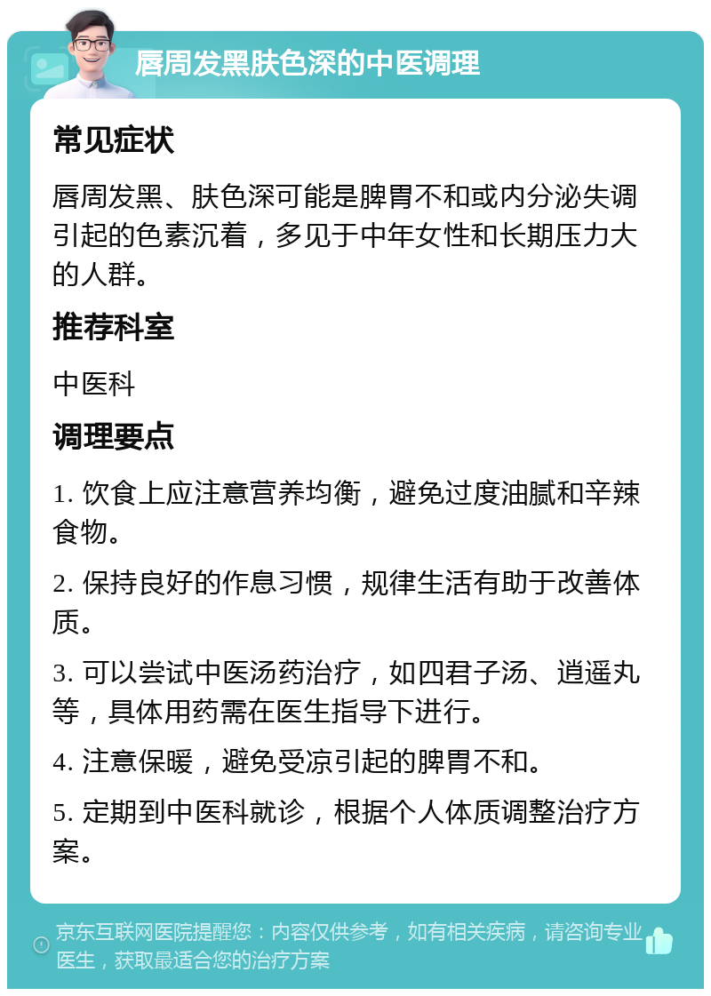 唇周发黑肤色深的中医调理 常见症状 唇周发黑、肤色深可能是脾胃不和或内分泌失调引起的色素沉着，多见于中年女性和长期压力大的人群。 推荐科室 中医科 调理要点 1. 饮食上应注意营养均衡，避免过度油腻和辛辣食物。 2. 保持良好的作息习惯，规律生活有助于改善体质。 3. 可以尝试中医汤药治疗，如四君子汤、逍遥丸等，具体用药需在医生指导下进行。 4. 注意保暖，避免受凉引起的脾胃不和。 5. 定期到中医科就诊，根据个人体质调整治疗方案。