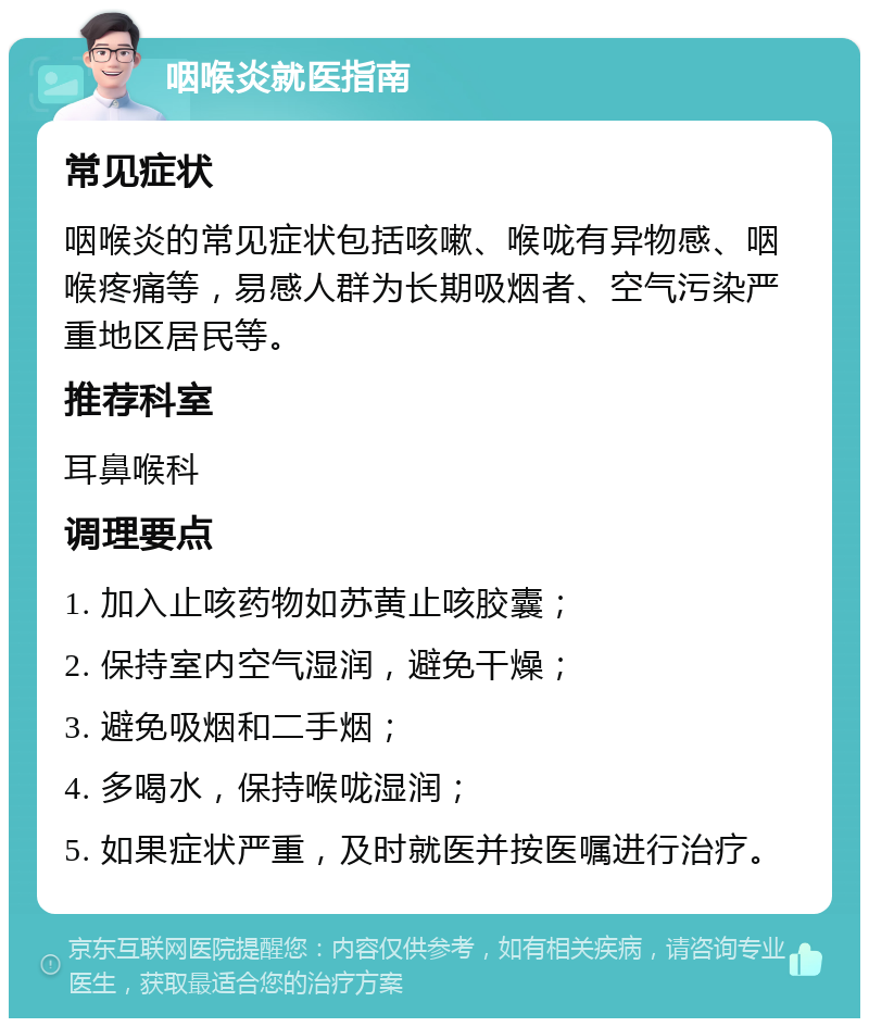 咽喉炎就医指南 常见症状 咽喉炎的常见症状包括咳嗽、喉咙有异物感、咽喉疼痛等，易感人群为长期吸烟者、空气污染严重地区居民等。 推荐科室 耳鼻喉科 调理要点 1. 加入止咳药物如苏黄止咳胶囊； 2. 保持室内空气湿润，避免干燥； 3. 避免吸烟和二手烟； 4. 多喝水，保持喉咙湿润； 5. 如果症状严重，及时就医并按医嘱进行治疗。