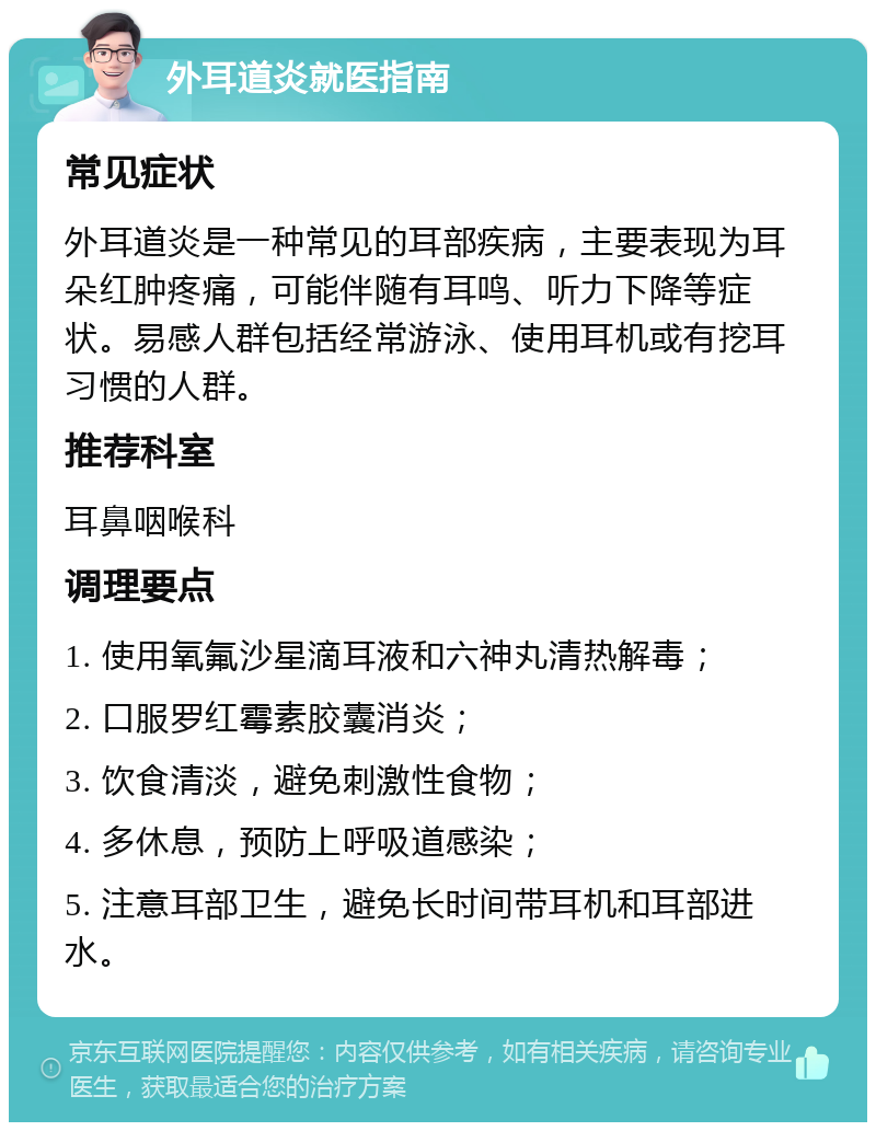 外耳道炎就医指南 常见症状 外耳道炎是一种常见的耳部疾病，主要表现为耳朵红肿疼痛，可能伴随有耳鸣、听力下降等症状。易感人群包括经常游泳、使用耳机或有挖耳习惯的人群。 推荐科室 耳鼻咽喉科 调理要点 1. 使用氧氟沙星滴耳液和六神丸清热解毒； 2. 口服罗红霉素胶囊消炎； 3. 饮食清淡，避免刺激性食物； 4. 多休息，预防上呼吸道感染； 5. 注意耳部卫生，避免长时间带耳机和耳部进水。