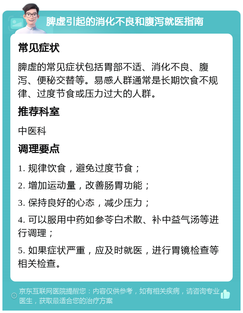 脾虚引起的消化不良和腹泻就医指南 常见症状 脾虚的常见症状包括胃部不适、消化不良、腹泻、便秘交替等。易感人群通常是长期饮食不规律、过度节食或压力过大的人群。 推荐科室 中医科 调理要点 1. 规律饮食，避免过度节食； 2. 增加运动量，改善肠胃功能； 3. 保持良好的心态，减少压力； 4. 可以服用中药如参苓白术散、补中益气汤等进行调理； 5. 如果症状严重，应及时就医，进行胃镜检查等相关检查。