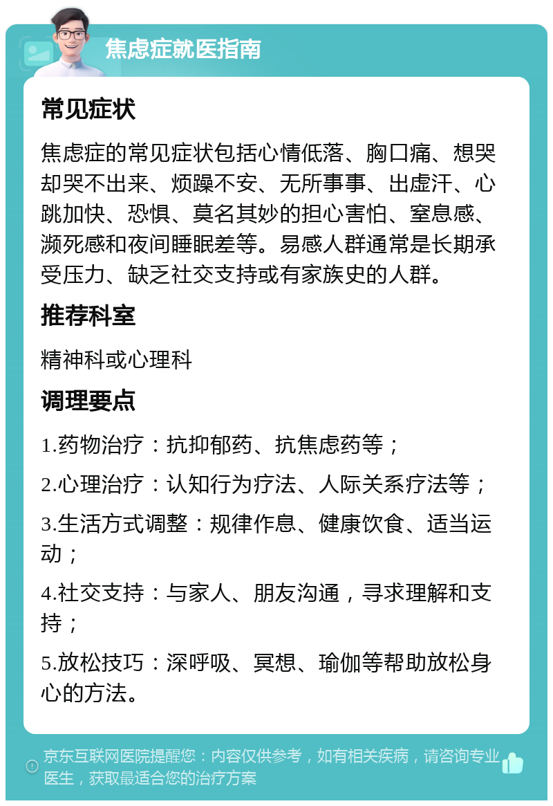 焦虑症就医指南 常见症状 焦虑症的常见症状包括心情低落、胸口痛、想哭却哭不出来、烦躁不安、无所事事、出虚汗、心跳加快、恐惧、莫名其妙的担心害怕、窒息感、濒死感和夜间睡眠差等。易感人群通常是长期承受压力、缺乏社交支持或有家族史的人群。 推荐科室 精神科或心理科 调理要点 1.药物治疗：抗抑郁药、抗焦虑药等； 2.心理治疗：认知行为疗法、人际关系疗法等； 3.生活方式调整：规律作息、健康饮食、适当运动； 4.社交支持：与家人、朋友沟通，寻求理解和支持； 5.放松技巧：深呼吸、冥想、瑜伽等帮助放松身心的方法。