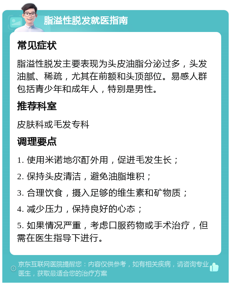 脂溢性脱发就医指南 常见症状 脂溢性脱发主要表现为头皮油脂分泌过多，头发油腻、稀疏，尤其在前额和头顶部位。易感人群包括青少年和成年人，特别是男性。 推荐科室 皮肤科或毛发专科 调理要点 1. 使用米诺地尔酊外用，促进毛发生长； 2. 保持头皮清洁，避免油脂堆积； 3. 合理饮食，摄入足够的维生素和矿物质； 4. 减少压力，保持良好的心态； 5. 如果情况严重，考虑口服药物或手术治疗，但需在医生指导下进行。