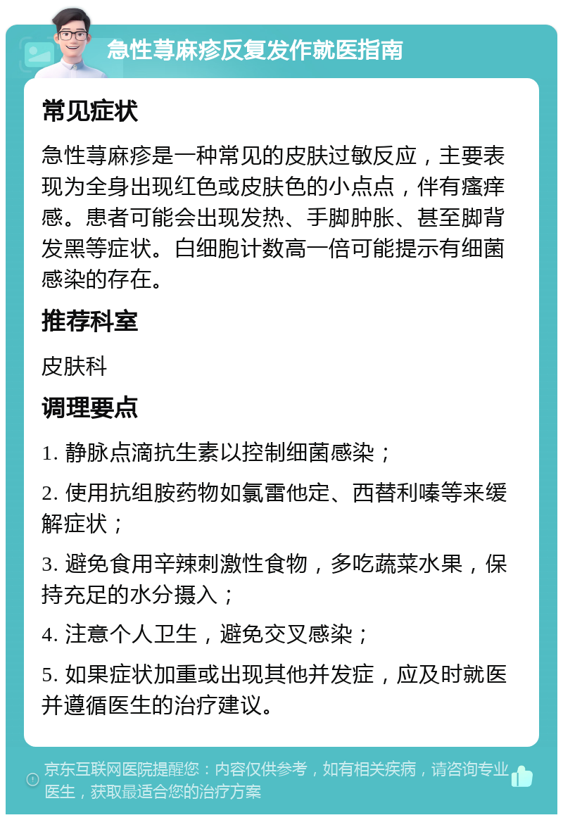 急性荨麻疹反复发作就医指南 常见症状 急性荨麻疹是一种常见的皮肤过敏反应，主要表现为全身出现红色或皮肤色的小点点，伴有瘙痒感。患者可能会出现发热、手脚肿胀、甚至脚背发黑等症状。白细胞计数高一倍可能提示有细菌感染的存在。 推荐科室 皮肤科 调理要点 1. 静脉点滴抗生素以控制细菌感染； 2. 使用抗组胺药物如氯雷他定、西替利嗪等来缓解症状； 3. 避免食用辛辣刺激性食物，多吃蔬菜水果，保持充足的水分摄入； 4. 注意个人卫生，避免交叉感染； 5. 如果症状加重或出现其他并发症，应及时就医并遵循医生的治疗建议。