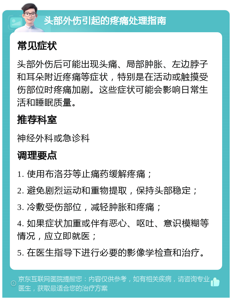 头部外伤引起的疼痛处理指南 常见症状 头部外伤后可能出现头痛、局部肿胀、左边脖子和耳朵附近疼痛等症状，特别是在活动或触摸受伤部位时疼痛加剧。这些症状可能会影响日常生活和睡眠质量。 推荐科室 神经外科或急诊科 调理要点 1. 使用布洛芬等止痛药缓解疼痛； 2. 避免剧烈运动和重物提取，保持头部稳定； 3. 冷敷受伤部位，减轻肿胀和疼痛； 4. 如果症状加重或伴有恶心、呕吐、意识模糊等情况，应立即就医； 5. 在医生指导下进行必要的影像学检查和治疗。