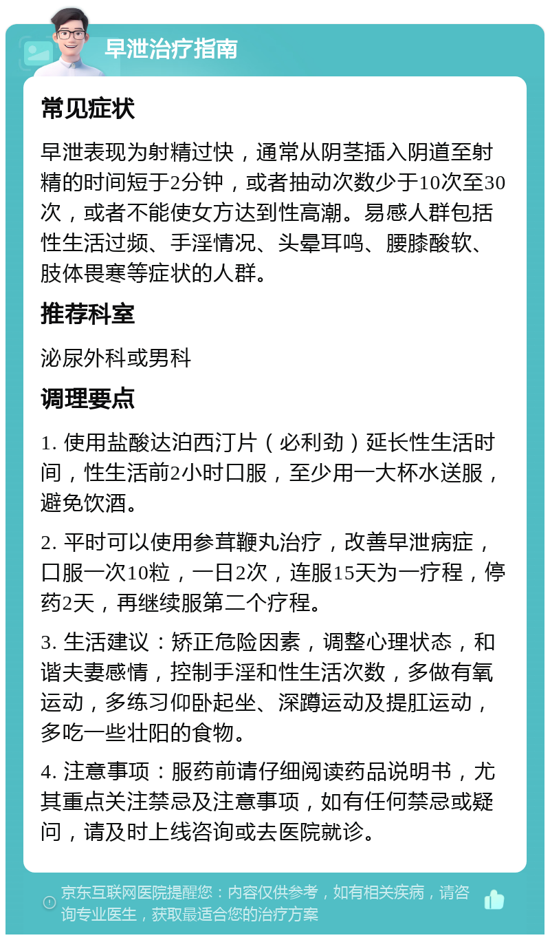 早泄治疗指南 常见症状 早泄表现为射精过快，通常从阴茎插入阴道至射精的时间短于2分钟，或者抽动次数少于10次至30次，或者不能使女方达到性高潮。易感人群包括性生活过频、手淫情况、头晕耳鸣、腰膝酸软、肢体畏寒等症状的人群。 推荐科室 泌尿外科或男科 调理要点 1. 使用盐酸达泊西汀片（必利劲）延长性生活时间，性生活前2小时口服，至少用一大杯水送服，避免饮酒。 2. 平时可以使用参茸鞭丸治疗，改善早泄病症，口服一次10粒，一日2次，连服15天为一疗程，停药2天，再继续服第二个疗程。 3. 生活建议：矫正危险因素，调整心理状态，和谐夫妻感情，控制手淫和性生活次数，多做有氧运动，多练习仰卧起坐、深蹲运动及提肛运动，多吃一些壮阳的食物。 4. 注意事项：服药前请仔细阅读药品说明书，尤其重点关注禁忌及注意事项，如有任何禁忌或疑问，请及时上线咨询或去医院就诊。