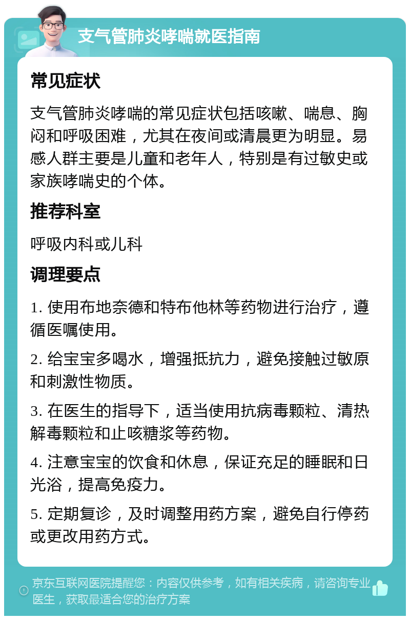 支气管肺炎哮喘就医指南 常见症状 支气管肺炎哮喘的常见症状包括咳嗽、喘息、胸闷和呼吸困难，尤其在夜间或清晨更为明显。易感人群主要是儿童和老年人，特别是有过敏史或家族哮喘史的个体。 推荐科室 呼吸内科或儿科 调理要点 1. 使用布地奈德和特布他林等药物进行治疗，遵循医嘱使用。 2. 给宝宝多喝水，增强抵抗力，避免接触过敏原和刺激性物质。 3. 在医生的指导下，适当使用抗病毒颗粒、清热解毒颗粒和止咳糖浆等药物。 4. 注意宝宝的饮食和休息，保证充足的睡眠和日光浴，提高免疫力。 5. 定期复诊，及时调整用药方案，避免自行停药或更改用药方式。