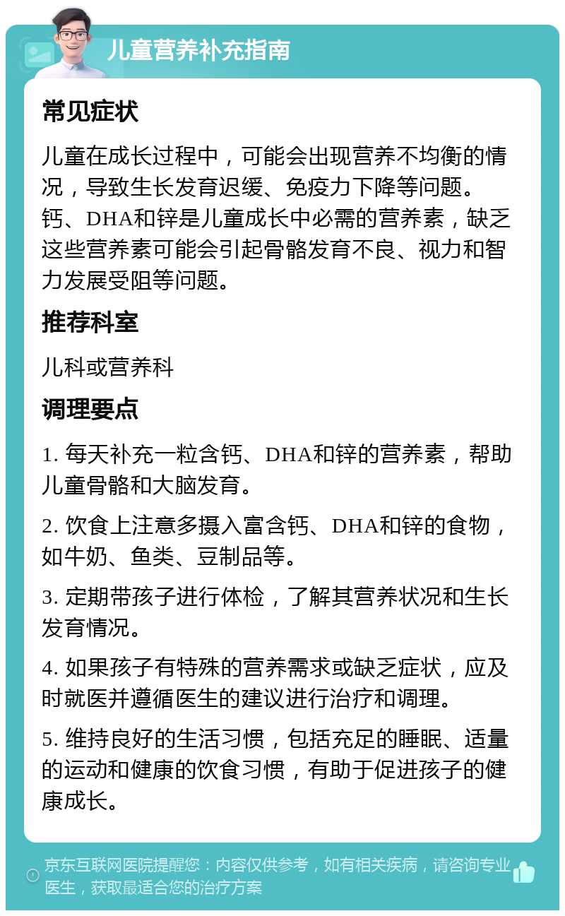 儿童营养补充指南 常见症状 儿童在成长过程中，可能会出现营养不均衡的情况，导致生长发育迟缓、免疫力下降等问题。钙、DHA和锌是儿童成长中必需的营养素，缺乏这些营养素可能会引起骨骼发育不良、视力和智力发展受阻等问题。 推荐科室 儿科或营养科 调理要点 1. 每天补充一粒含钙、DHA和锌的营养素，帮助儿童骨骼和大脑发育。 2. 饮食上注意多摄入富含钙、DHA和锌的食物，如牛奶、鱼类、豆制品等。 3. 定期带孩子进行体检，了解其营养状况和生长发育情况。 4. 如果孩子有特殊的营养需求或缺乏症状，应及时就医并遵循医生的建议进行治疗和调理。 5. 维持良好的生活习惯，包括充足的睡眠、适量的运动和健康的饮食习惯，有助于促进孩子的健康成长。