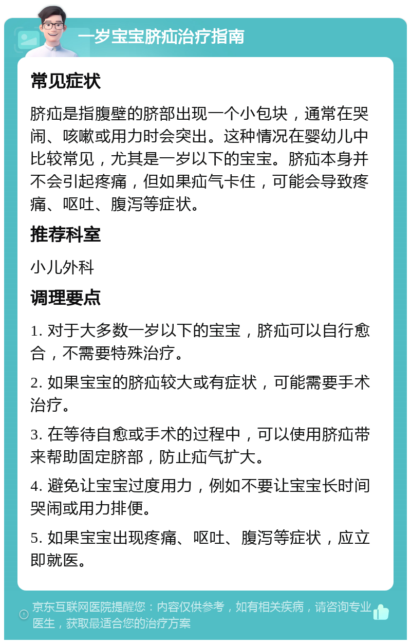 一岁宝宝脐疝治疗指南 常见症状 脐疝是指腹壁的脐部出现一个小包块，通常在哭闹、咳嗽或用力时会突出。这种情况在婴幼儿中比较常见，尤其是一岁以下的宝宝。脐疝本身并不会引起疼痛，但如果疝气卡住，可能会导致疼痛、呕吐、腹泻等症状。 推荐科室 小儿外科 调理要点 1. 对于大多数一岁以下的宝宝，脐疝可以自行愈合，不需要特殊治疗。 2. 如果宝宝的脐疝较大或有症状，可能需要手术治疗。 3. 在等待自愈或手术的过程中，可以使用脐疝带来帮助固定脐部，防止疝气扩大。 4. 避免让宝宝过度用力，例如不要让宝宝长时间哭闹或用力排便。 5. 如果宝宝出现疼痛、呕吐、腹泻等症状，应立即就医。