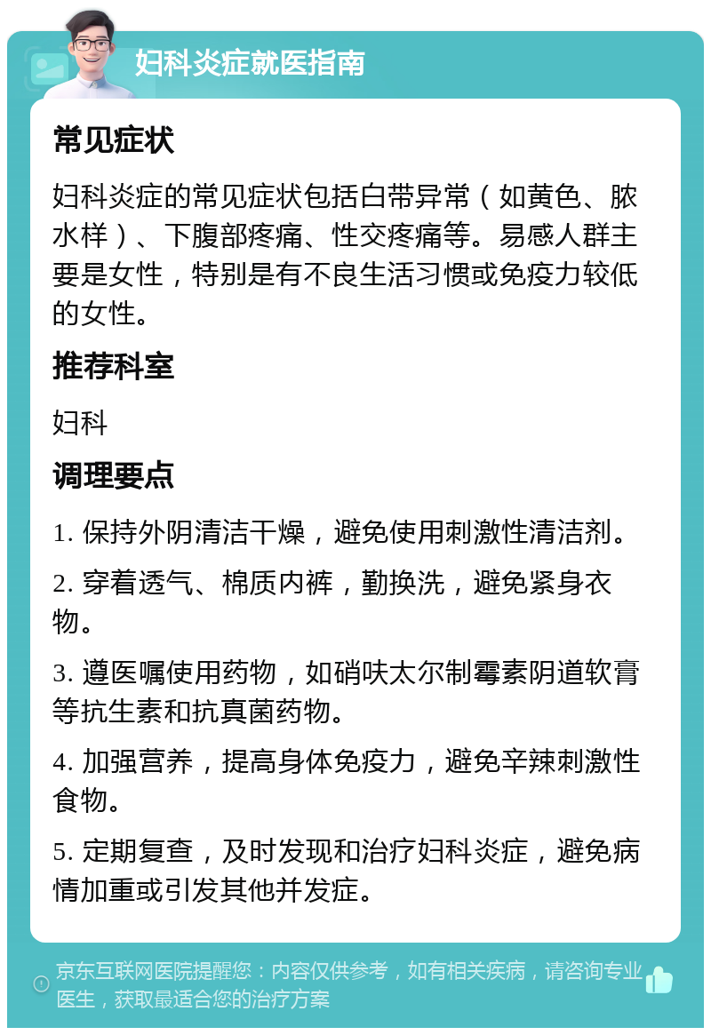 妇科炎症就医指南 常见症状 妇科炎症的常见症状包括白带异常（如黄色、脓水样）、下腹部疼痛、性交疼痛等。易感人群主要是女性，特别是有不良生活习惯或免疫力较低的女性。 推荐科室 妇科 调理要点 1. 保持外阴清洁干燥，避免使用刺激性清洁剂。 2. 穿着透气、棉质内裤，勤换洗，避免紧身衣物。 3. 遵医嘱使用药物，如硝呋太尔制霉素阴道软膏等抗生素和抗真菌药物。 4. 加强营养，提高身体免疫力，避免辛辣刺激性食物。 5. 定期复查，及时发现和治疗妇科炎症，避免病情加重或引发其他并发症。