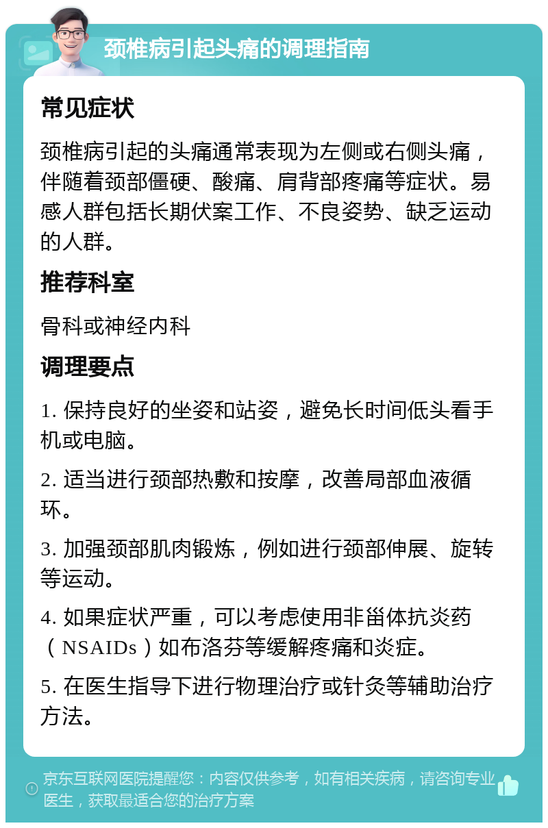 颈椎病引起头痛的调理指南 常见症状 颈椎病引起的头痛通常表现为左侧或右侧头痛，伴随着颈部僵硬、酸痛、肩背部疼痛等症状。易感人群包括长期伏案工作、不良姿势、缺乏运动的人群。 推荐科室 骨科或神经内科 调理要点 1. 保持良好的坐姿和站姿，避免长时间低头看手机或电脑。 2. 适当进行颈部热敷和按摩，改善局部血液循环。 3. 加强颈部肌肉锻炼，例如进行颈部伸展、旋转等运动。 4. 如果症状严重，可以考虑使用非甾体抗炎药（NSAIDs）如布洛芬等缓解疼痛和炎症。 5. 在医生指导下进行物理治疗或针灸等辅助治疗方法。