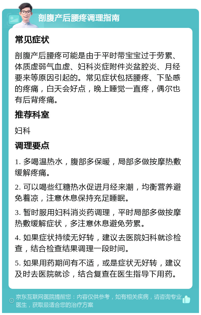 剖腹产后腰疼调理指南 常见症状 剖腹产后腰疼可能是由于平时带宝宝过于劳累、体质虚弱气血虚、妇科炎症附件炎盆腔炎、月经要来等原因引起的。常见症状包括腰疼、下坠感的疼痛，白天会好点，晚上睡觉一直疼，偶尔也有后背疼痛。 推荐科室 妇科 调理要点 1. 多喝温热水，腹部多保暖，局部多做按摩热敷缓解疼痛。 2. 可以喝些红糖热水促进月经来潮，均衡营养避免着凉，注意休息保持充足睡眠。 3. 暂时服用妇科消炎药调理，平时局部多做按摩热敷缓解症状，多注意休息避免劳累。 4. 如果症状持续无好转，建议去医院妇科就诊检查，结合检查结果调理一段时间。 5. 如果用药期间有不适，或是症状无好转，建议及时去医院就诊，结合复查在医生指导下用药。