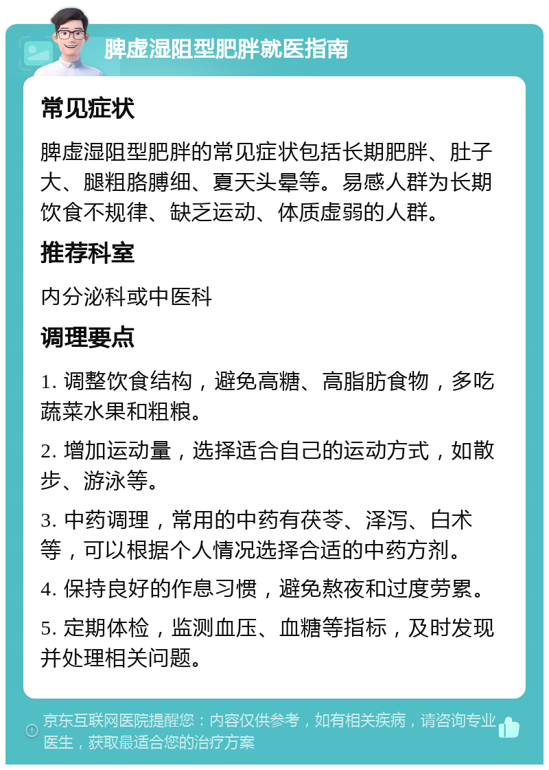 脾虚湿阻型肥胖就医指南 常见症状 脾虚湿阻型肥胖的常见症状包括长期肥胖、肚子大、腿粗胳膊细、夏天头晕等。易感人群为长期饮食不规律、缺乏运动、体质虚弱的人群。 推荐科室 内分泌科或中医科 调理要点 1. 调整饮食结构，避免高糖、高脂肪食物，多吃蔬菜水果和粗粮。 2. 增加运动量，选择适合自己的运动方式，如散步、游泳等。 3. 中药调理，常用的中药有茯苓、泽泻、白术等，可以根据个人情况选择合适的中药方剂。 4. 保持良好的作息习惯，避免熬夜和过度劳累。 5. 定期体检，监测血压、血糖等指标，及时发现并处理相关问题。