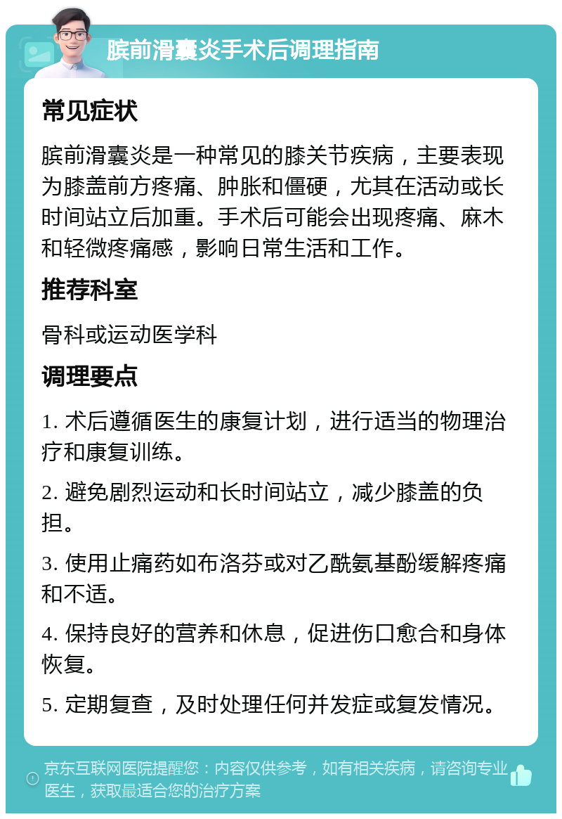 膑前滑囊炎手术后调理指南 常见症状 膑前滑囊炎是一种常见的膝关节疾病，主要表现为膝盖前方疼痛、肿胀和僵硬，尤其在活动或长时间站立后加重。手术后可能会出现疼痛、麻木和轻微疼痛感，影响日常生活和工作。 推荐科室 骨科或运动医学科 调理要点 1. 术后遵循医生的康复计划，进行适当的物理治疗和康复训练。 2. 避免剧烈运动和长时间站立，减少膝盖的负担。 3. 使用止痛药如布洛芬或对乙酰氨基酚缓解疼痛和不适。 4. 保持良好的营养和休息，促进伤口愈合和身体恢复。 5. 定期复查，及时处理任何并发症或复发情况。