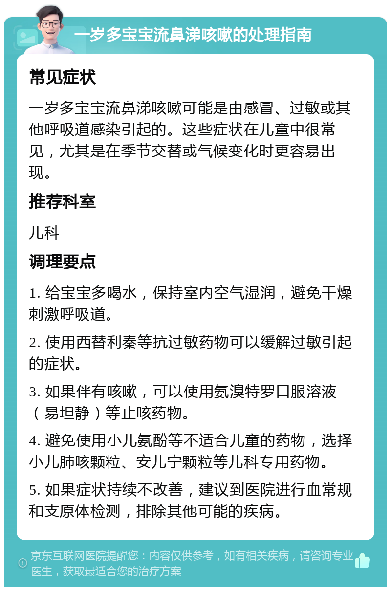 一岁多宝宝流鼻涕咳嗽的处理指南 常见症状 一岁多宝宝流鼻涕咳嗽可能是由感冒、过敏或其他呼吸道感染引起的。这些症状在儿童中很常见，尤其是在季节交替或气候变化时更容易出现。 推荐科室 儿科 调理要点 1. 给宝宝多喝水，保持室内空气湿润，避免干燥刺激呼吸道。 2. 使用西替利秦等抗过敏药物可以缓解过敏引起的症状。 3. 如果伴有咳嗽，可以使用氨溴特罗口服溶液（易坦静）等止咳药物。 4. 避免使用小儿氨酚等不适合儿童的药物，选择小儿肺咳颗粒、安儿宁颗粒等儿科专用药物。 5. 如果症状持续不改善，建议到医院进行血常规和支原体检测，排除其他可能的疾病。