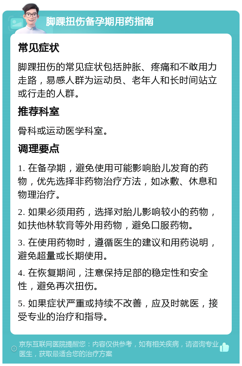 脚踝扭伤备孕期用药指南 常见症状 脚踝扭伤的常见症状包括肿胀、疼痛和不敢用力走路，易感人群为运动员、老年人和长时间站立或行走的人群。 推荐科室 骨科或运动医学科室。 调理要点 1. 在备孕期，避免使用可能影响胎儿发育的药物，优先选择非药物治疗方法，如冰敷、休息和物理治疗。 2. 如果必须用药，选择对胎儿影响较小的药物，如扶他林软膏等外用药物，避免口服药物。 3. 在使用药物时，遵循医生的建议和用药说明，避免超量或长期使用。 4. 在恢复期间，注意保持足部的稳定性和安全性，避免再次扭伤。 5. 如果症状严重或持续不改善，应及时就医，接受专业的治疗和指导。