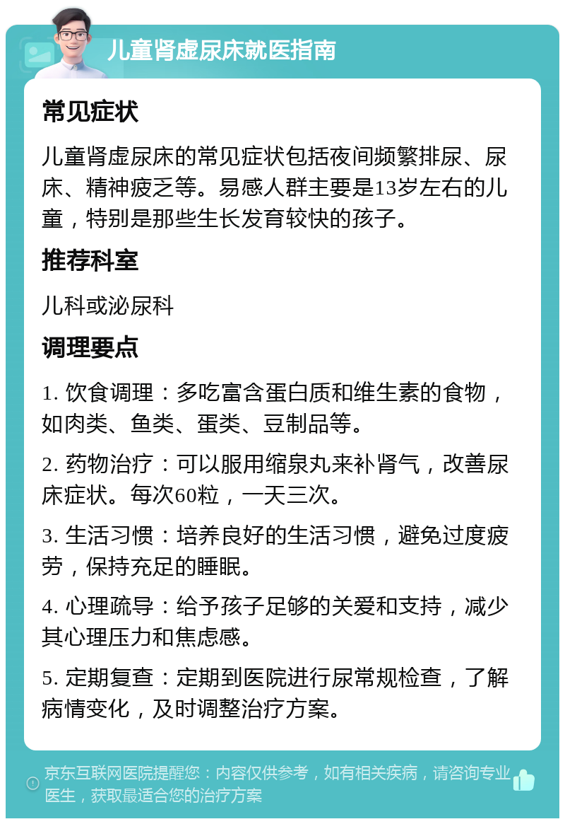 儿童肾虚尿床就医指南 常见症状 儿童肾虚尿床的常见症状包括夜间频繁排尿、尿床、精神疲乏等。易感人群主要是13岁左右的儿童，特别是那些生长发育较快的孩子。 推荐科室 儿科或泌尿科 调理要点 1. 饮食调理：多吃富含蛋白质和维生素的食物，如肉类、鱼类、蛋类、豆制品等。 2. 药物治疗：可以服用缩泉丸来补肾气，改善尿床症状。每次60粒，一天三次。 3. 生活习惯：培养良好的生活习惯，避免过度疲劳，保持充足的睡眠。 4. 心理疏导：给予孩子足够的关爱和支持，减少其心理压力和焦虑感。 5. 定期复查：定期到医院进行尿常规检查，了解病情变化，及时调整治疗方案。