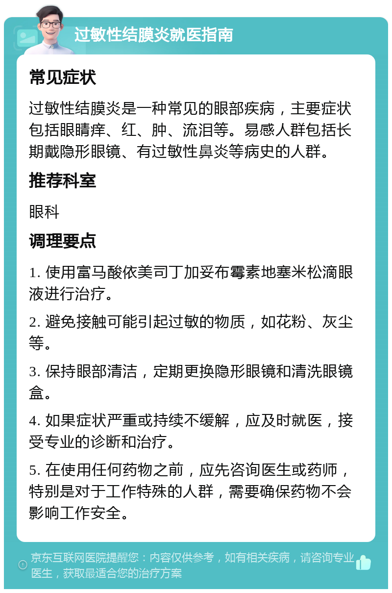 过敏性结膜炎就医指南 常见症状 过敏性结膜炎是一种常见的眼部疾病，主要症状包括眼睛痒、红、肿、流泪等。易感人群包括长期戴隐形眼镜、有过敏性鼻炎等病史的人群。 推荐科室 眼科 调理要点 1. 使用富马酸依美司丁加妥布霉素地塞米松滴眼液进行治疗。 2. 避免接触可能引起过敏的物质，如花粉、灰尘等。 3. 保持眼部清洁，定期更换隐形眼镜和清洗眼镜盒。 4. 如果症状严重或持续不缓解，应及时就医，接受专业的诊断和治疗。 5. 在使用任何药物之前，应先咨询医生或药师，特别是对于工作特殊的人群，需要确保药物不会影响工作安全。