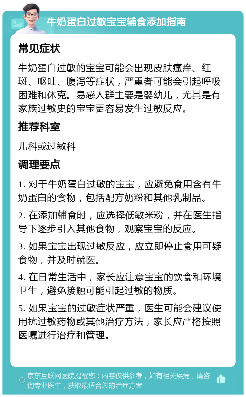 牛奶蛋白过敏宝宝辅食添加指南 常见症状 牛奶蛋白过敏的宝宝可能会出现皮肤瘙痒、红斑、呕吐、腹泻等症状，严重者可能会引起呼吸困难和休克。易感人群主要是婴幼儿，尤其是有家族过敏史的宝宝更容易发生过敏反应。 推荐科室 儿科或过敏科 调理要点 1. 对于牛奶蛋白过敏的宝宝，应避免食用含有牛奶蛋白的食物，包括配方奶粉和其他乳制品。 2. 在添加辅食时，应选择低敏米粉，并在医生指导下逐步引入其他食物，观察宝宝的反应。 3. 如果宝宝出现过敏反应，应立即停止食用可疑食物，并及时就医。 4. 在日常生活中，家长应注意宝宝的饮食和环境卫生，避免接触可能引起过敏的物质。 5. 如果宝宝的过敏症状严重，医生可能会建议使用抗过敏药物或其他治疗方法，家长应严格按照医嘱进行治疗和管理。