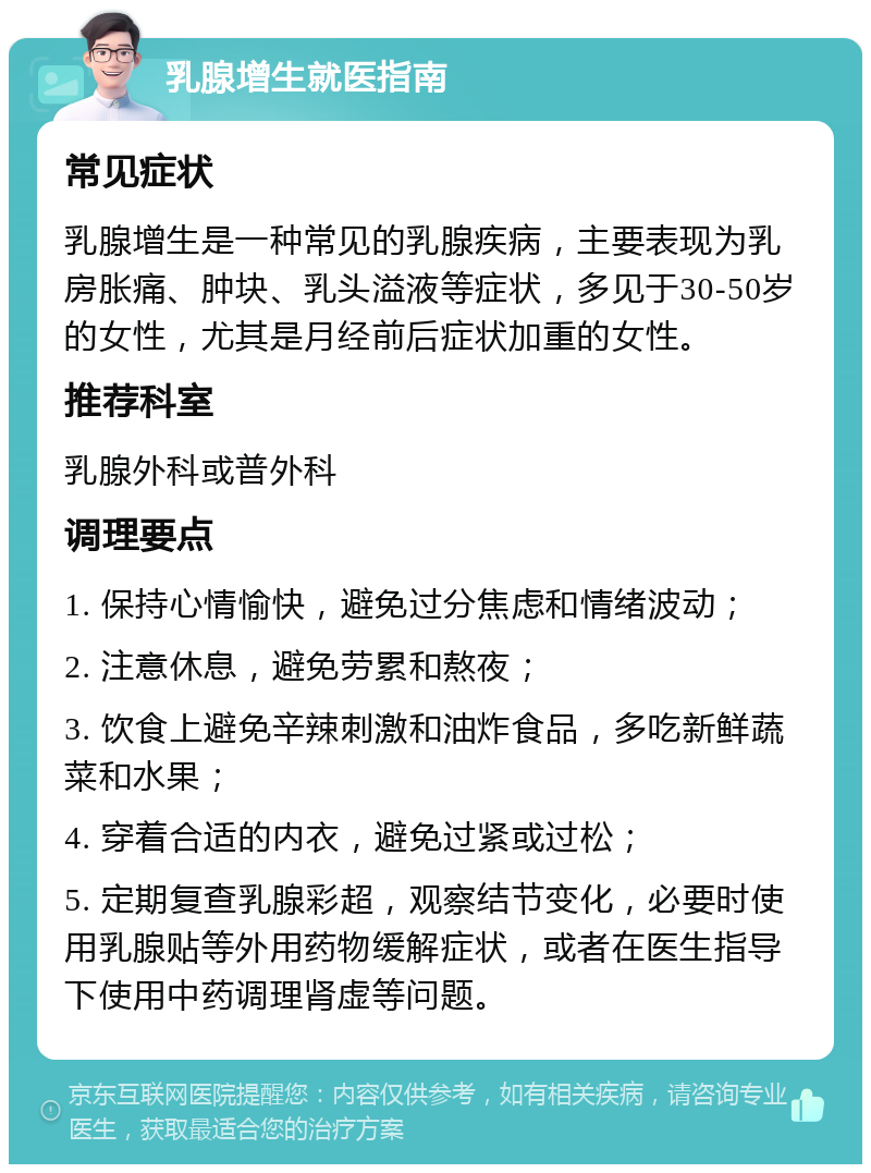 乳腺增生就医指南 常见症状 乳腺增生是一种常见的乳腺疾病，主要表现为乳房胀痛、肿块、乳头溢液等症状，多见于30-50岁的女性，尤其是月经前后症状加重的女性。 推荐科室 乳腺外科或普外科 调理要点 1. 保持心情愉快，避免过分焦虑和情绪波动； 2. 注意休息，避免劳累和熬夜； 3. 饮食上避免辛辣刺激和油炸食品，多吃新鲜蔬菜和水果； 4. 穿着合适的内衣，避免过紧或过松； 5. 定期复查乳腺彩超，观察结节变化，必要时使用乳腺贴等外用药物缓解症状，或者在医生指导下使用中药调理肾虚等问题。