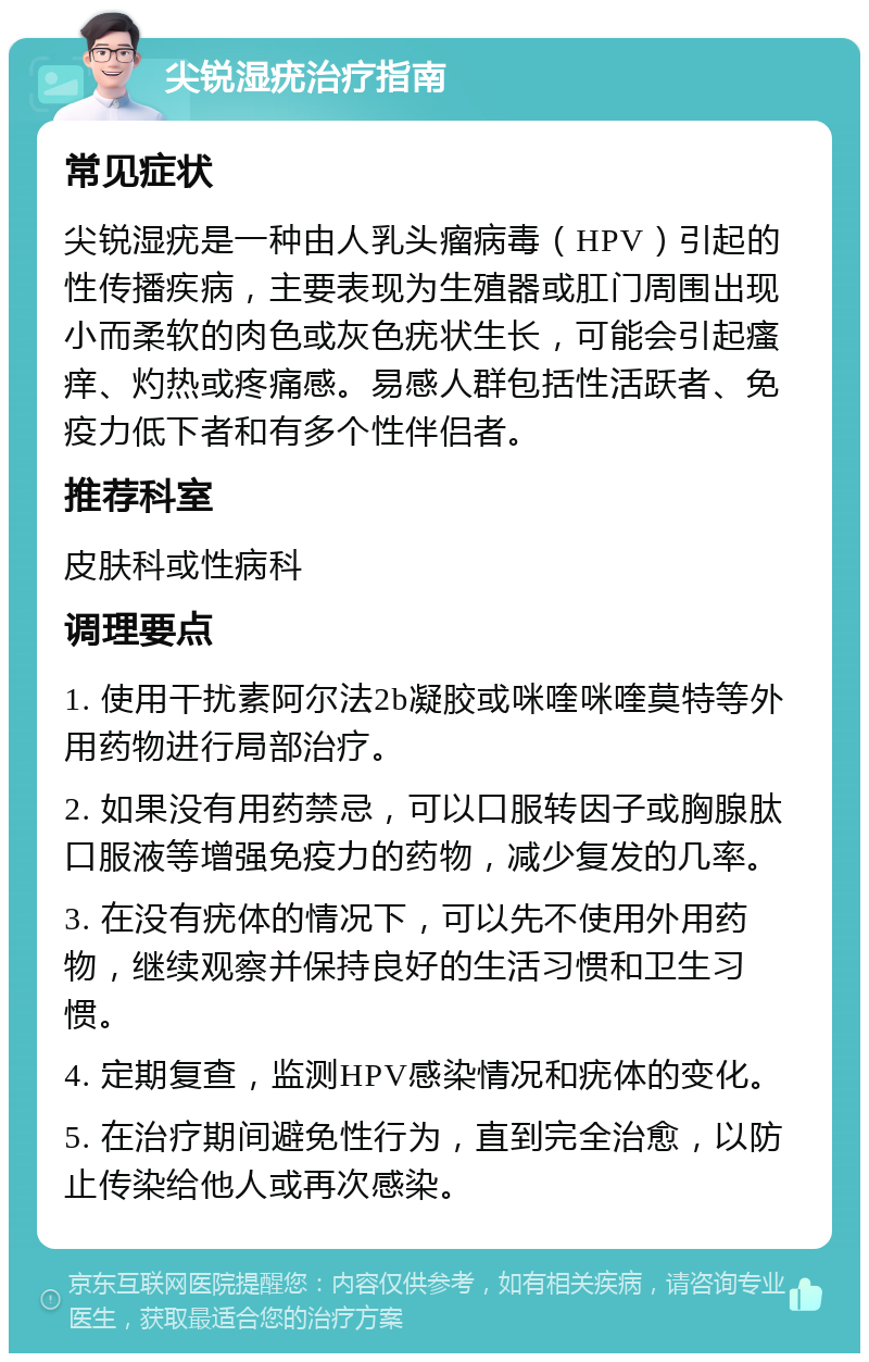 尖锐湿疣治疗指南 常见症状 尖锐湿疣是一种由人乳头瘤病毒（HPV）引起的性传播疾病，主要表现为生殖器或肛门周围出现小而柔软的肉色或灰色疣状生长，可能会引起瘙痒、灼热或疼痛感。易感人群包括性活跃者、免疫力低下者和有多个性伴侣者。 推荐科室 皮肤科或性病科 调理要点 1. 使用干扰素阿尔法2b凝胶或咪喹咪喹莫特等外用药物进行局部治疗。 2. 如果没有用药禁忌，可以口服转因子或胸腺肽口服液等增强免疫力的药物，减少复发的几率。 3. 在没有疣体的情况下，可以先不使用外用药物，继续观察并保持良好的生活习惯和卫生习惯。 4. 定期复查，监测HPV感染情况和疣体的变化。 5. 在治疗期间避免性行为，直到完全治愈，以防止传染给他人或再次感染。