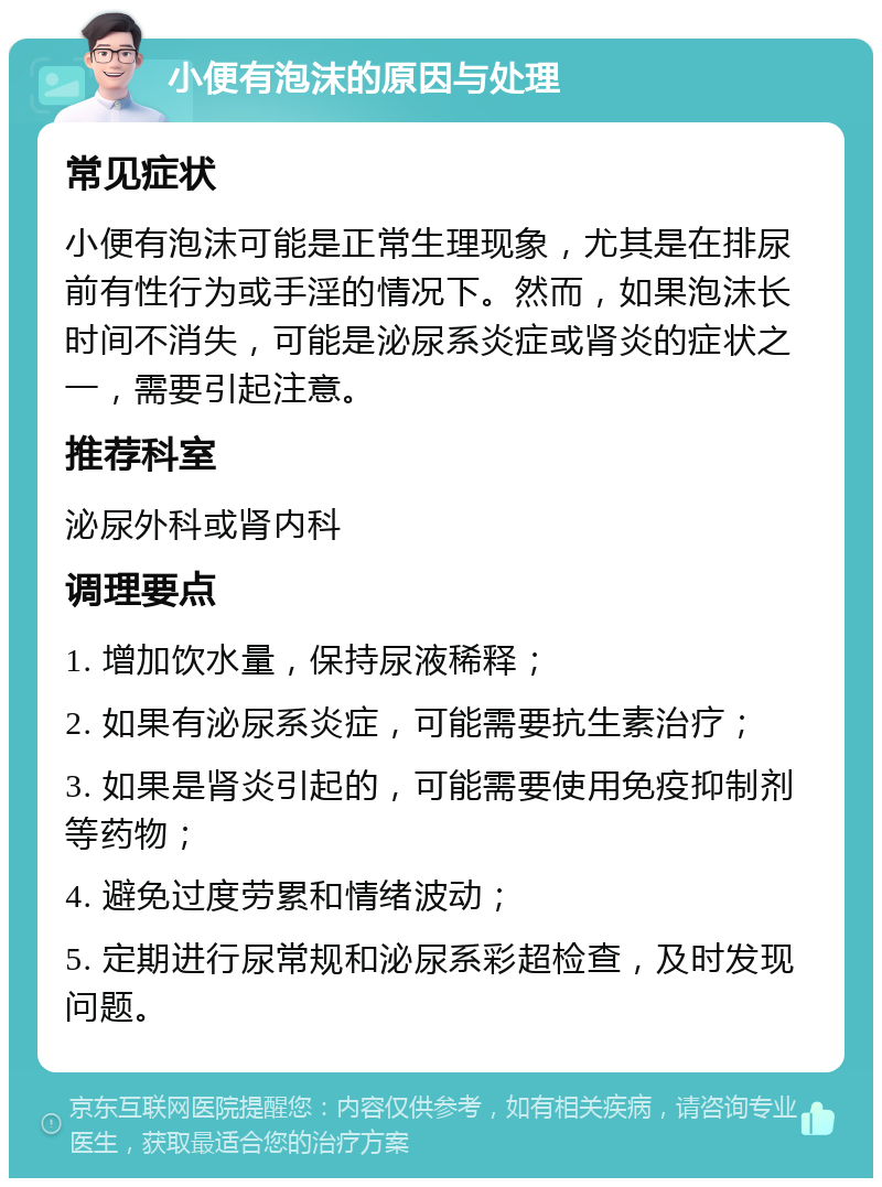 小便有泡沫的原因与处理 常见症状 小便有泡沫可能是正常生理现象，尤其是在排尿前有性行为或手淫的情况下。然而，如果泡沫长时间不消失，可能是泌尿系炎症或肾炎的症状之一，需要引起注意。 推荐科室 泌尿外科或肾内科 调理要点 1. 增加饮水量，保持尿液稀释； 2. 如果有泌尿系炎症，可能需要抗生素治疗； 3. 如果是肾炎引起的，可能需要使用免疫抑制剂等药物； 4. 避免过度劳累和情绪波动； 5. 定期进行尿常规和泌尿系彩超检查，及时发现问题。