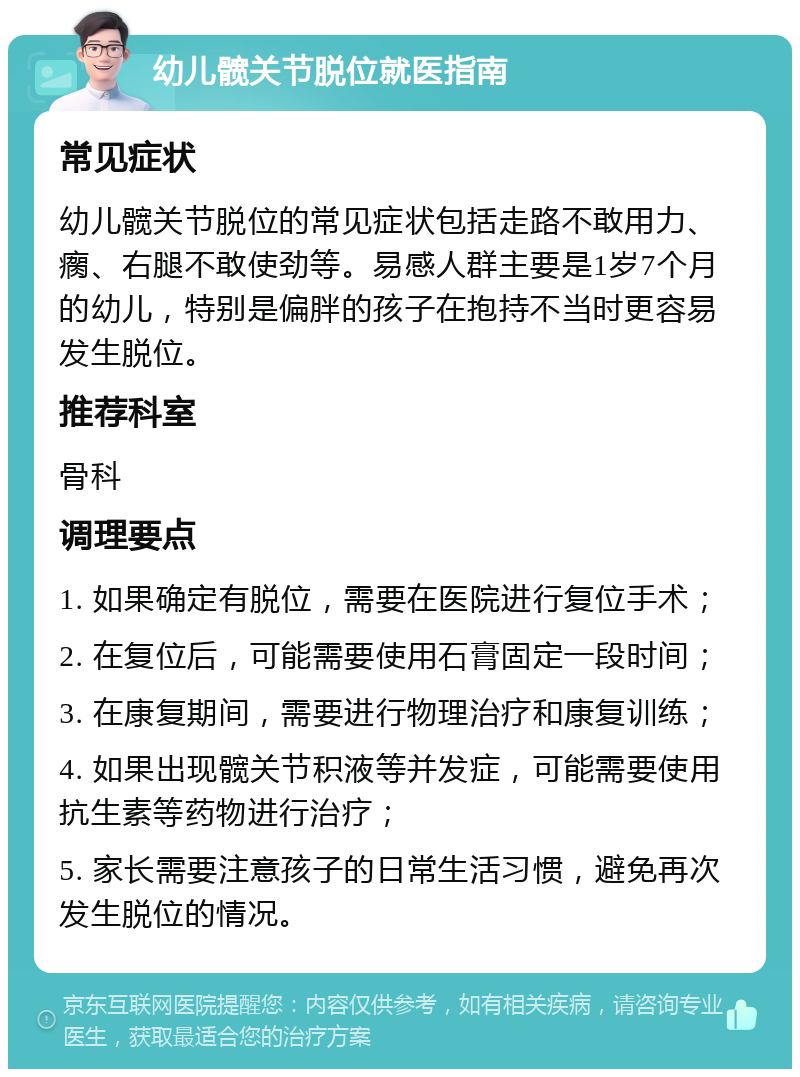 幼儿髋关节脱位就医指南 常见症状 幼儿髋关节脱位的常见症状包括走路不敢用力、瘸、右腿不敢使劲等。易感人群主要是1岁7个月的幼儿，特别是偏胖的孩子在抱持不当时更容易发生脱位。 推荐科室 骨科 调理要点 1. 如果确定有脱位，需要在医院进行复位手术； 2. 在复位后，可能需要使用石膏固定一段时间； 3. 在康复期间，需要进行物理治疗和康复训练； 4. 如果出现髋关节积液等并发症，可能需要使用抗生素等药物进行治疗； 5. 家长需要注意孩子的日常生活习惯，避免再次发生脱位的情况。