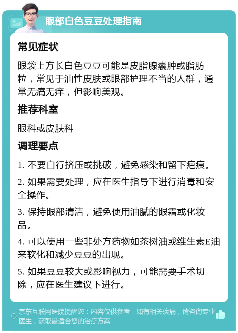 眼部白色豆豆处理指南 常见症状 眼袋上方长白色豆豆可能是皮脂腺囊肿或脂肪粒，常见于油性皮肤或眼部护理不当的人群，通常无痛无痒，但影响美观。 推荐科室 眼科或皮肤科 调理要点 1. 不要自行挤压或挑破，避免感染和留下疤痕。 2. 如果需要处理，应在医生指导下进行消毒和安全操作。 3. 保持眼部清洁，避免使用油腻的眼霜或化妆品。 4. 可以使用一些非处方药物如茶树油或维生素E油来软化和减少豆豆的出现。 5. 如果豆豆较大或影响视力，可能需要手术切除，应在医生建议下进行。