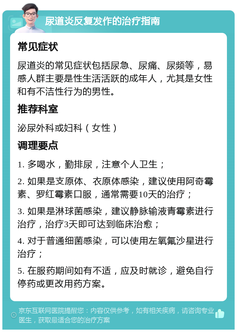 尿道炎反复发作的治疗指南 常见症状 尿道炎的常见症状包括尿急、尿痛、尿频等，易感人群主要是性生活活跃的成年人，尤其是女性和有不洁性行为的男性。 推荐科室 泌尿外科或妇科（女性） 调理要点 1. 多喝水，勤排尿，注意个人卫生； 2. 如果是支原体、衣原体感染，建议使用阿奇霉素、罗红霉素口服，通常需要10天的治疗； 3. 如果是淋球菌感染，建议静脉输液青霉素进行治疗，治疗3天即可达到临床治愈； 4. 对于普通细菌感染，可以使用左氧氟沙星进行治疗； 5. 在服药期间如有不适，应及时就诊，避免自行停药或更改用药方案。