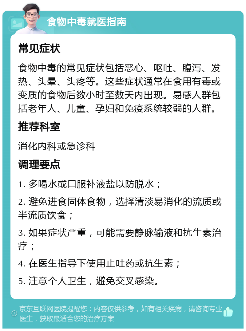 食物中毒就医指南 常见症状 食物中毒的常见症状包括恶心、呕吐、腹泻、发热、头晕、头疼等。这些症状通常在食用有毒或变质的食物后数小时至数天内出现。易感人群包括老年人、儿童、孕妇和免疫系统较弱的人群。 推荐科室 消化内科或急诊科 调理要点 1. 多喝水或口服补液盐以防脱水； 2. 避免进食固体食物，选择清淡易消化的流质或半流质饮食； 3. 如果症状严重，可能需要静脉输液和抗生素治疗； 4. 在医生指导下使用止吐药或抗生素； 5. 注意个人卫生，避免交叉感染。