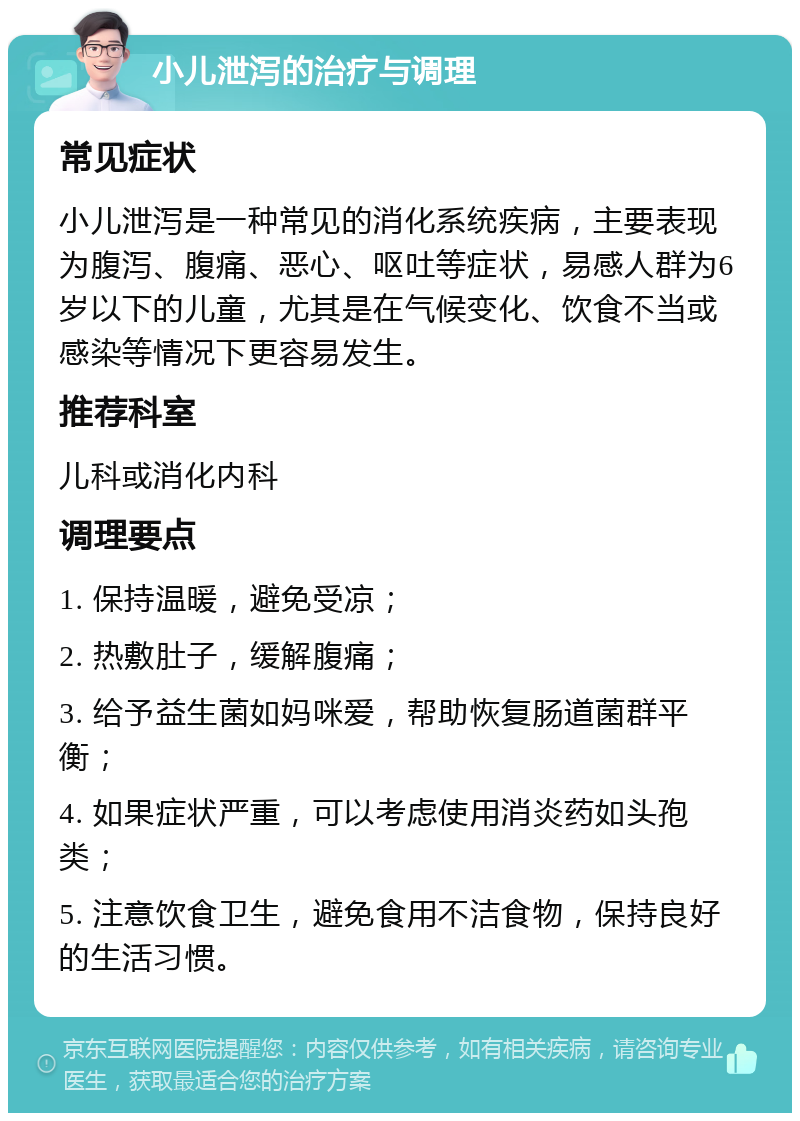 小儿泄泻的治疗与调理 常见症状 小儿泄泻是一种常见的消化系统疾病，主要表现为腹泻、腹痛、恶心、呕吐等症状，易感人群为6岁以下的儿童，尤其是在气候变化、饮食不当或感染等情况下更容易发生。 推荐科室 儿科或消化内科 调理要点 1. 保持温暖，避免受凉； 2. 热敷肚子，缓解腹痛； 3. 给予益生菌如妈咪爱，帮助恢复肠道菌群平衡； 4. 如果症状严重，可以考虑使用消炎药如头孢类； 5. 注意饮食卫生，避免食用不洁食物，保持良好的生活习惯。