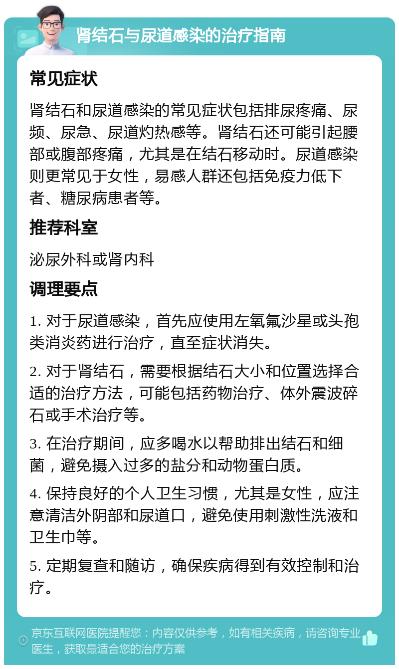 肾结石与尿道感染的治疗指南 常见症状 肾结石和尿道感染的常见症状包括排尿疼痛、尿频、尿急、尿道灼热感等。肾结石还可能引起腰部或腹部疼痛，尤其是在结石移动时。尿道感染则更常见于女性，易感人群还包括免疫力低下者、糖尿病患者等。 推荐科室 泌尿外科或肾内科 调理要点 1. 对于尿道感染，首先应使用左氧氟沙星或头孢类消炎药进行治疗，直至症状消失。 2. 对于肾结石，需要根据结石大小和位置选择合适的治疗方法，可能包括药物治疗、体外震波碎石或手术治疗等。 3. 在治疗期间，应多喝水以帮助排出结石和细菌，避免摄入过多的盐分和动物蛋白质。 4. 保持良好的个人卫生习惯，尤其是女性，应注意清洁外阴部和尿道口，避免使用刺激性洗液和卫生巾等。 5. 定期复查和随访，确保疾病得到有效控制和治疗。