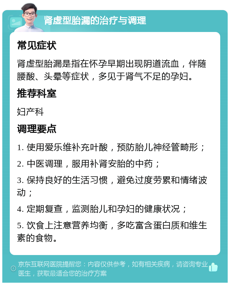 肾虚型胎漏的治疗与调理 常见症状 肾虚型胎漏是指在怀孕早期出现阴道流血，伴随腰酸、头晕等症状，多见于肾气不足的孕妇。 推荐科室 妇产科 调理要点 1. 使用爱乐维补充叶酸，预防胎儿神经管畸形； 2. 中医调理，服用补肾安胎的中药； 3. 保持良好的生活习惯，避免过度劳累和情绪波动； 4. 定期复查，监测胎儿和孕妇的健康状况； 5. 饮食上注意营养均衡，多吃富含蛋白质和维生素的食物。