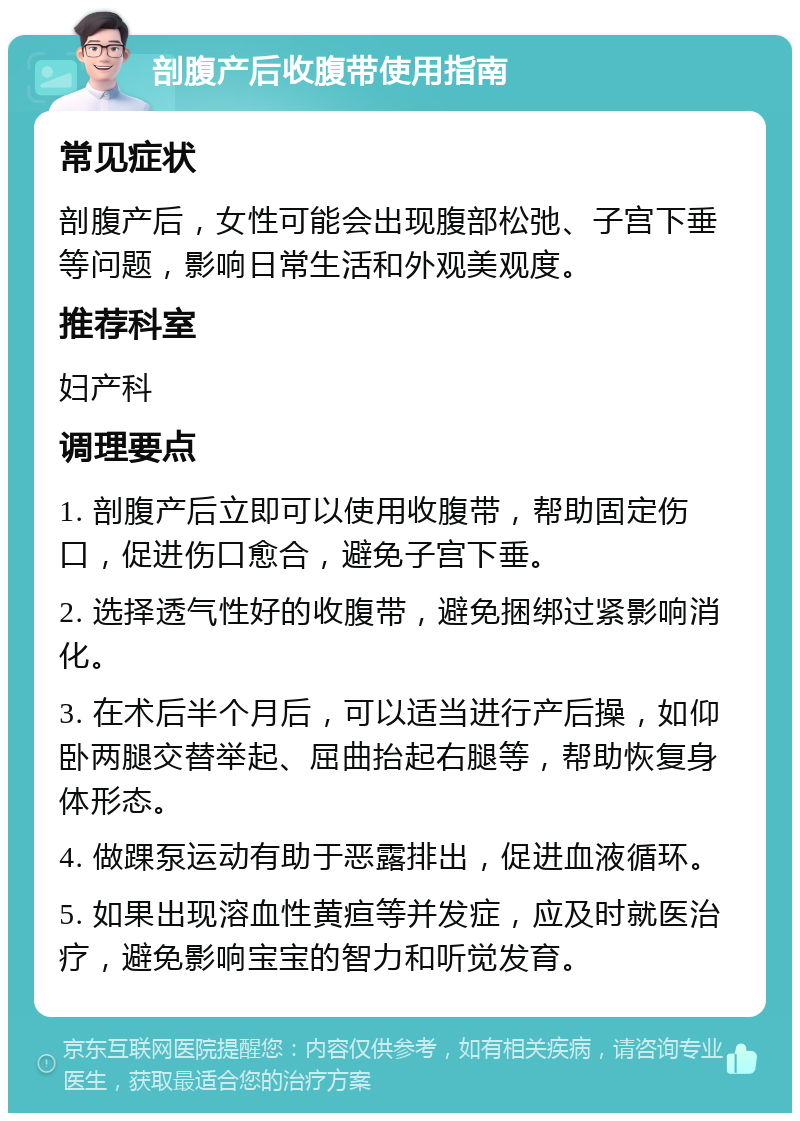 剖腹产后收腹带使用指南 常见症状 剖腹产后，女性可能会出现腹部松弛、子宫下垂等问题，影响日常生活和外观美观度。 推荐科室 妇产科 调理要点 1. 剖腹产后立即可以使用收腹带，帮助固定伤口，促进伤口愈合，避免子宫下垂。 2. 选择透气性好的收腹带，避免捆绑过紧影响消化。 3. 在术后半个月后，可以适当进行产后操，如仰卧两腿交替举起、屈曲抬起右腿等，帮助恢复身体形态。 4. 做踝泵运动有助于恶露排出，促进血液循环。 5. 如果出现溶血性黄疸等并发症，应及时就医治疗，避免影响宝宝的智力和听觉发育。