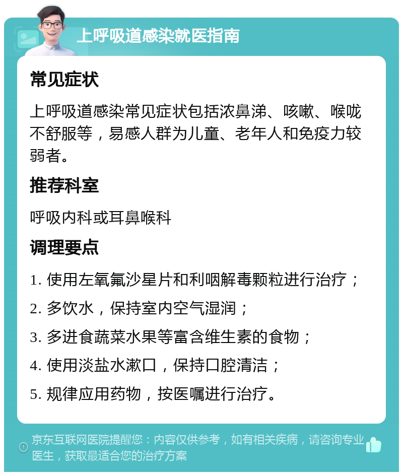 上呼吸道感染就医指南 常见症状 上呼吸道感染常见症状包括浓鼻涕、咳嗽、喉咙不舒服等，易感人群为儿童、老年人和免疫力较弱者。 推荐科室 呼吸内科或耳鼻喉科 调理要点 1. 使用左氧氟沙星片和利咽解毒颗粒进行治疗； 2. 多饮水，保持室内空气湿润； 3. 多进食蔬菜水果等富含维生素的食物； 4. 使用淡盐水漱口，保持口腔清洁； 5. 规律应用药物，按医嘱进行治疗。