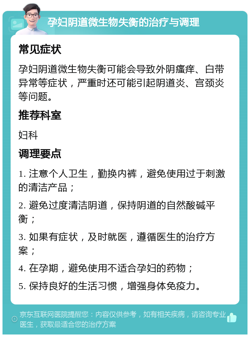 孕妇阴道微生物失衡的治疗与调理 常见症状 孕妇阴道微生物失衡可能会导致外阴瘙痒、白带异常等症状，严重时还可能引起阴道炎、宫颈炎等问题。 推荐科室 妇科 调理要点 1. 注意个人卫生，勤换内裤，避免使用过于刺激的清洁产品； 2. 避免过度清洁阴道，保持阴道的自然酸碱平衡； 3. 如果有症状，及时就医，遵循医生的治疗方案； 4. 在孕期，避免使用不适合孕妇的药物； 5. 保持良好的生活习惯，增强身体免疫力。