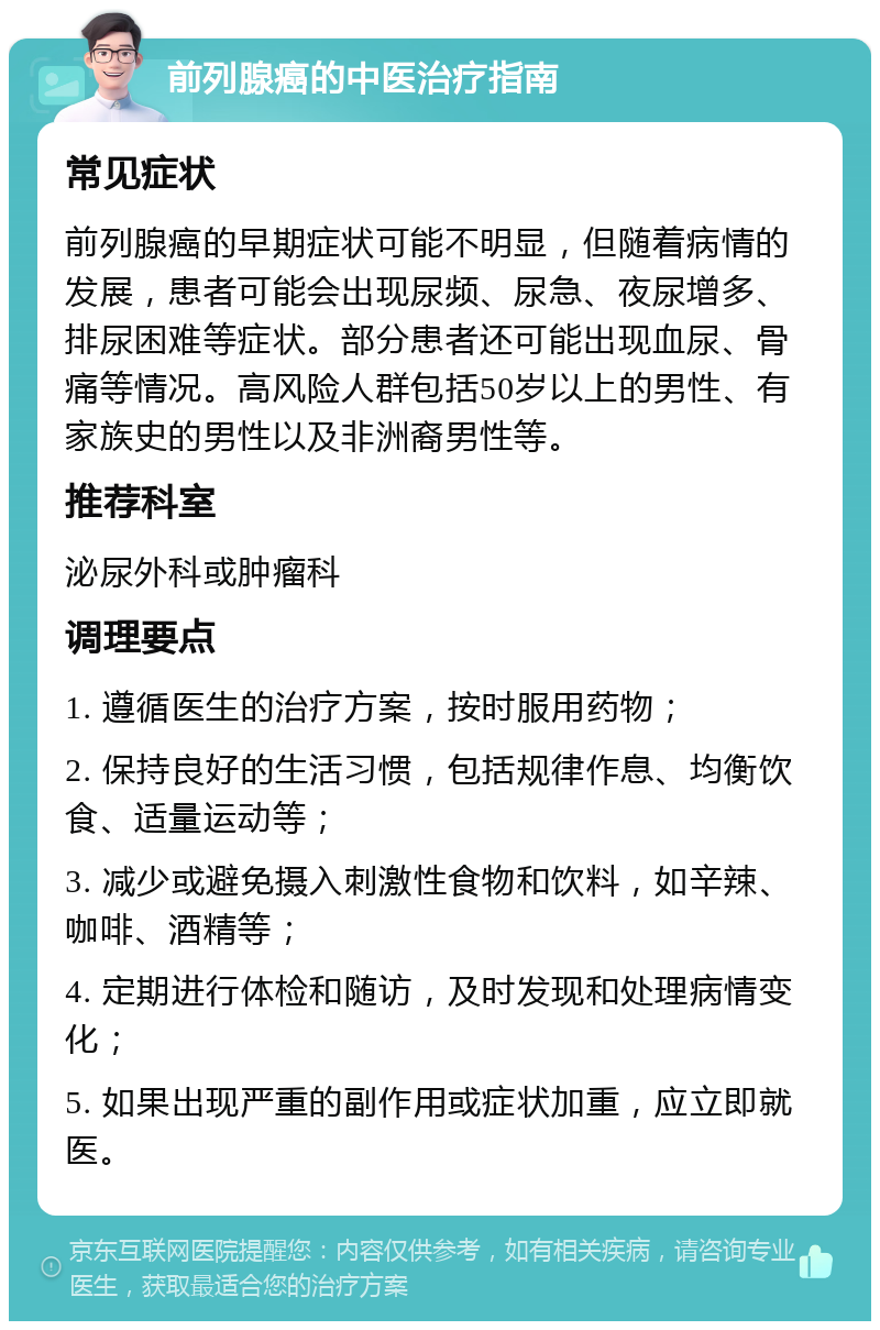 前列腺癌的中医治疗指南 常见症状 前列腺癌的早期症状可能不明显，但随着病情的发展，患者可能会出现尿频、尿急、夜尿增多、排尿困难等症状。部分患者还可能出现血尿、骨痛等情况。高风险人群包括50岁以上的男性、有家族史的男性以及非洲裔男性等。 推荐科室 泌尿外科或肿瘤科 调理要点 1. 遵循医生的治疗方案，按时服用药物； 2. 保持良好的生活习惯，包括规律作息、均衡饮食、适量运动等； 3. 减少或避免摄入刺激性食物和饮料，如辛辣、咖啡、酒精等； 4. 定期进行体检和随访，及时发现和处理病情变化； 5. 如果出现严重的副作用或症状加重，应立即就医。