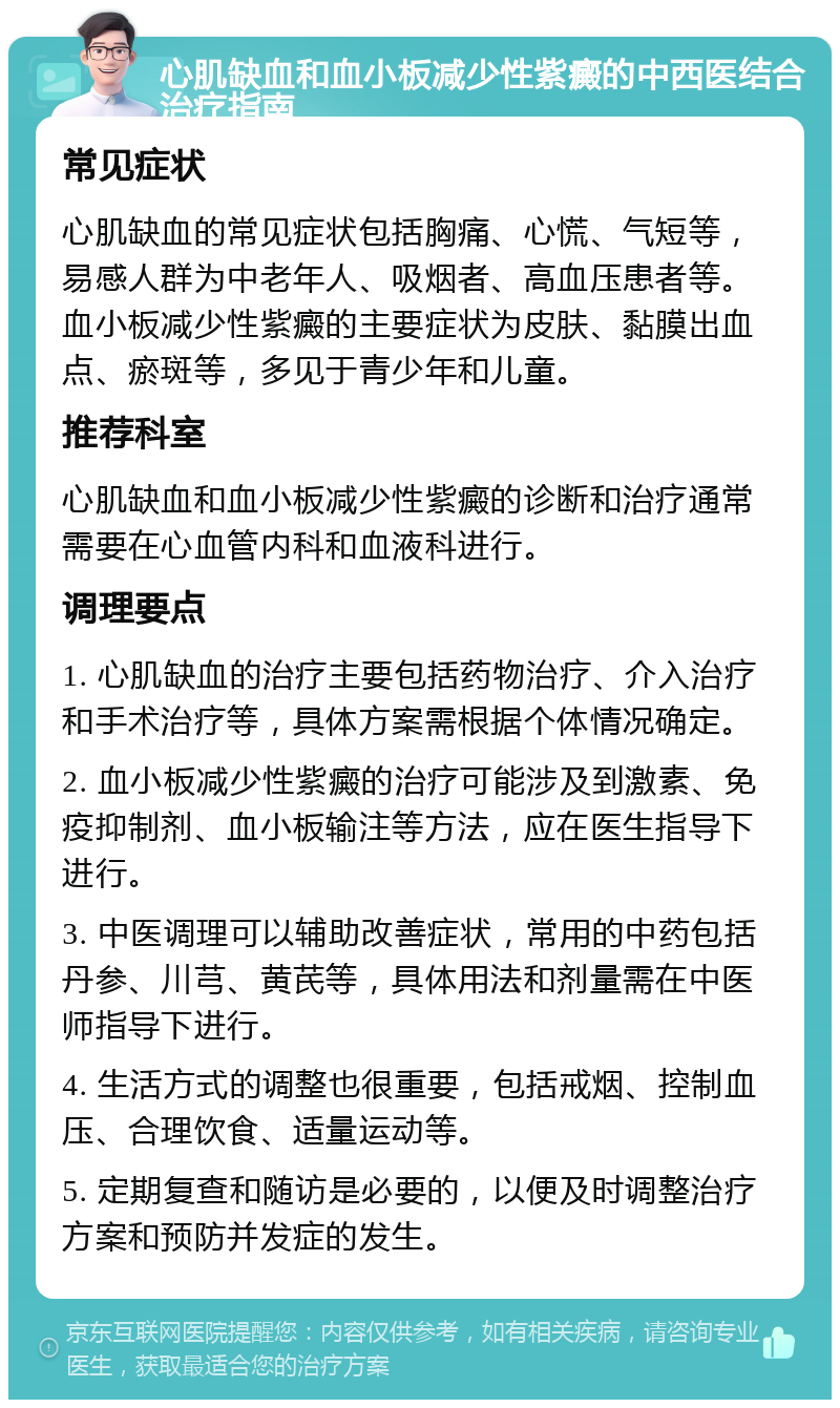 心肌缺血和血小板减少性紫癜的中西医结合治疗指南 常见症状 心肌缺血的常见症状包括胸痛、心慌、气短等，易感人群为中老年人、吸烟者、高血压患者等。血小板减少性紫癜的主要症状为皮肤、黏膜出血点、瘀斑等，多见于青少年和儿童。 推荐科室 心肌缺血和血小板减少性紫癜的诊断和治疗通常需要在心血管内科和血液科进行。 调理要点 1. 心肌缺血的治疗主要包括药物治疗、介入治疗和手术治疗等，具体方案需根据个体情况确定。 2. 血小板减少性紫癜的治疗可能涉及到激素、免疫抑制剂、血小板输注等方法，应在医生指导下进行。 3. 中医调理可以辅助改善症状，常用的中药包括丹参、川芎、黄芪等，具体用法和剂量需在中医师指导下进行。 4. 生活方式的调整也很重要，包括戒烟、控制血压、合理饮食、适量运动等。 5. 定期复查和随访是必要的，以便及时调整治疗方案和预防并发症的发生。