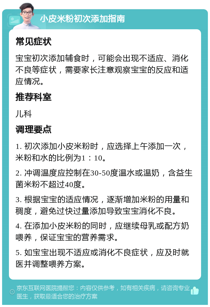 小皮米粉初次添加指南 常见症状 宝宝初次添加辅食时，可能会出现不适应、消化不良等症状，需要家长注意观察宝宝的反应和适应情况。 推荐科室 儿科 调理要点 1. 初次添加小皮米粉时，应选择上午添加一次，米粉和水的比例为1：10。 2. 冲调温度应控制在30-50度温水或温奶，含益生菌米粉不超过40度。 3. 根据宝宝的适应情况，逐渐增加米粉的用量和稠度，避免过快过量添加导致宝宝消化不良。 4. 在添加小皮米粉的同时，应继续母乳或配方奶喂养，保证宝宝的营养需求。 5. 如宝宝出现不适应或消化不良症状，应及时就医并调整喂养方案。