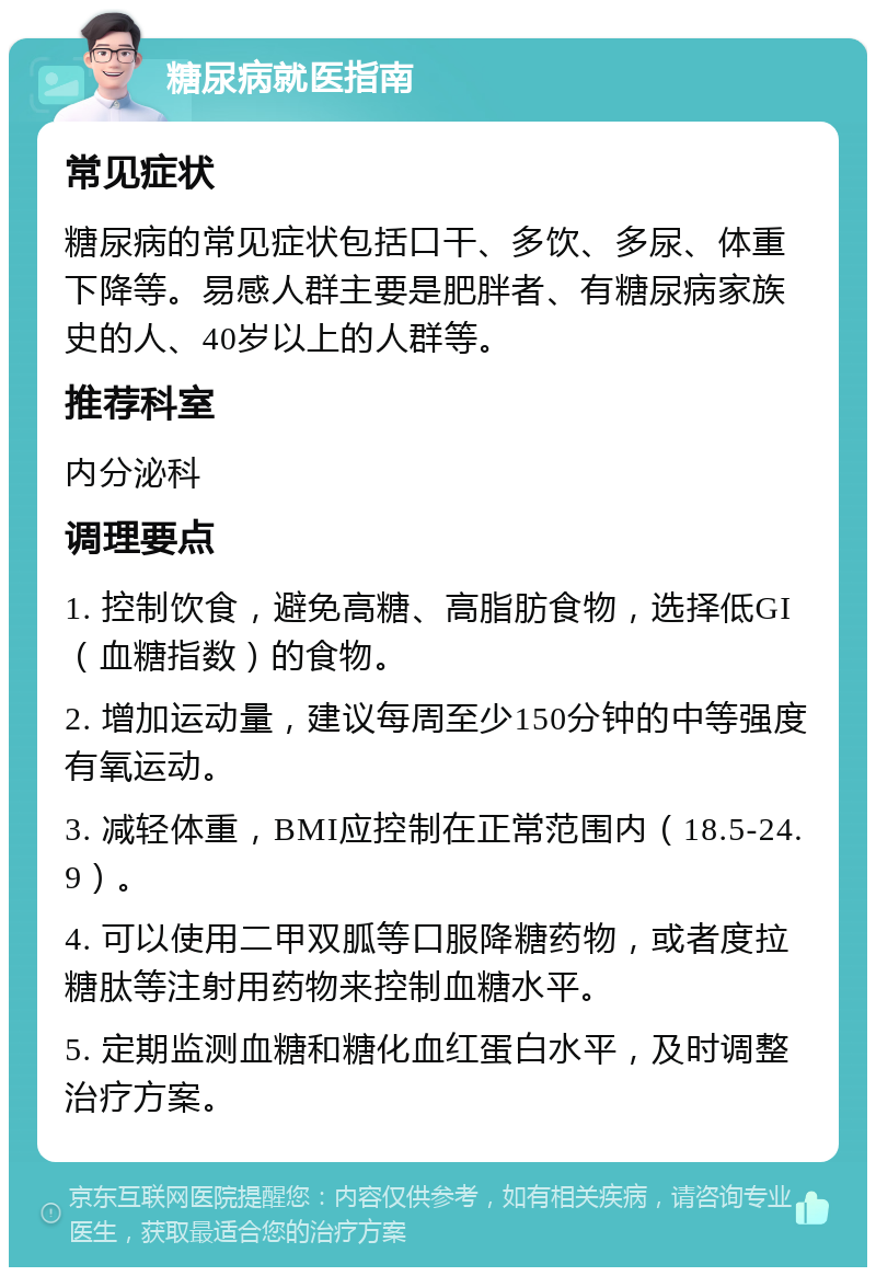 糖尿病就医指南 常见症状 糖尿病的常见症状包括口干、多饮、多尿、体重下降等。易感人群主要是肥胖者、有糖尿病家族史的人、40岁以上的人群等。 推荐科室 内分泌科 调理要点 1. 控制饮食，避免高糖、高脂肪食物，选择低GI（血糖指数）的食物。 2. 增加运动量，建议每周至少150分钟的中等强度有氧运动。 3. 减轻体重，BMI应控制在正常范围内（18.5-24.9）。 4. 可以使用二甲双胍等口服降糖药物，或者度拉糖肽等注射用药物来控制血糖水平。 5. 定期监测血糖和糖化血红蛋白水平，及时调整治疗方案。