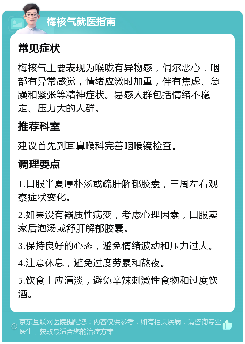 梅核气就医指南 常见症状 梅核气主要表现为喉咙有异物感，偶尔恶心，咽部有异常感觉，情绪应激时加重，伴有焦虑、急躁和紧张等精神症状。易感人群包括情绪不稳定、压力大的人群。 推荐科室 建议首先到耳鼻喉科完善咽喉镜检查。 调理要点 1.口服半夏厚朴汤或疏肝解郁胶囊，三周左右观察症状变化。 2.如果没有器质性病变，考虑心理因素，口服卖家后泡汤或舒肝解郁胶囊。 3.保持良好的心态，避免情绪波动和压力过大。 4.注意休息，避免过度劳累和熬夜。 5.饮食上应清淡，避免辛辣刺激性食物和过度饮酒。