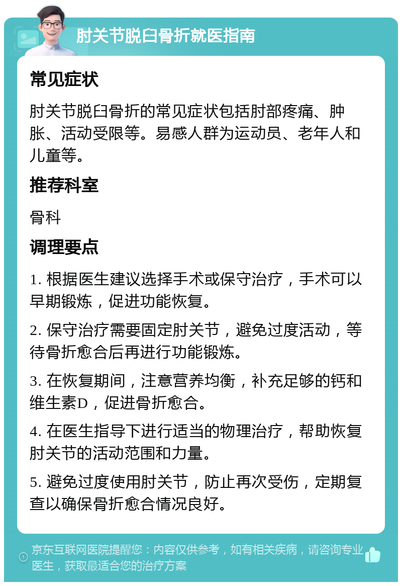 肘关节脱臼骨折就医指南 常见症状 肘关节脱臼骨折的常见症状包括肘部疼痛、肿胀、活动受限等。易感人群为运动员、老年人和儿童等。 推荐科室 骨科 调理要点 1. 根据医生建议选择手术或保守治疗，手术可以早期锻炼，促进功能恢复。 2. 保守治疗需要固定肘关节，避免过度活动，等待骨折愈合后再进行功能锻炼。 3. 在恢复期间，注意营养均衡，补充足够的钙和维生素D，促进骨折愈合。 4. 在医生指导下进行适当的物理治疗，帮助恢复肘关节的活动范围和力量。 5. 避免过度使用肘关节，防止再次受伤，定期复查以确保骨折愈合情况良好。