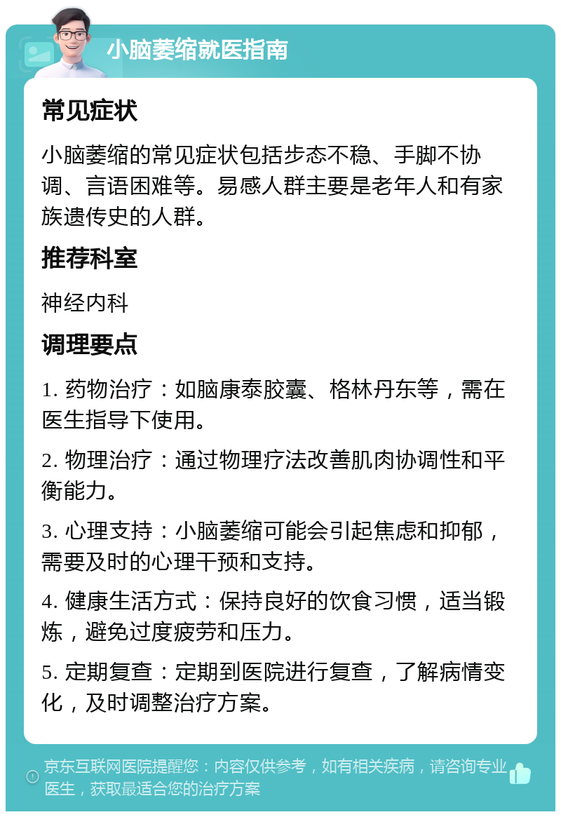 小脑萎缩就医指南 常见症状 小脑萎缩的常见症状包括步态不稳、手脚不协调、言语困难等。易感人群主要是老年人和有家族遗传史的人群。 推荐科室 神经内科 调理要点 1. 药物治疗：如脑康泰胶囊、格林丹东等，需在医生指导下使用。 2. 物理治疗：通过物理疗法改善肌肉协调性和平衡能力。 3. 心理支持：小脑萎缩可能会引起焦虑和抑郁，需要及时的心理干预和支持。 4. 健康生活方式：保持良好的饮食习惯，适当锻炼，避免过度疲劳和压力。 5. 定期复查：定期到医院进行复查，了解病情变化，及时调整治疗方案。