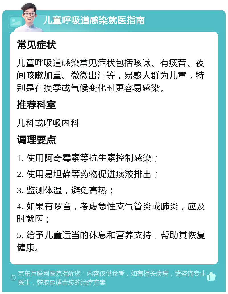 儿童呼吸道感染就医指南 常见症状 儿童呼吸道感染常见症状包括咳嗽、有痰音、夜间咳嗽加重、微微出汗等，易感人群为儿童，特别是在换季或气候变化时更容易感染。 推荐科室 儿科或呼吸内科 调理要点 1. 使用阿奇霉素等抗生素控制感染； 2. 使用易坦静等药物促进痰液排出； 3. 监测体温，避免高热； 4. 如果有啰音，考虑急性支气管炎或肺炎，应及时就医； 5. 给予儿童适当的休息和营养支持，帮助其恢复健康。