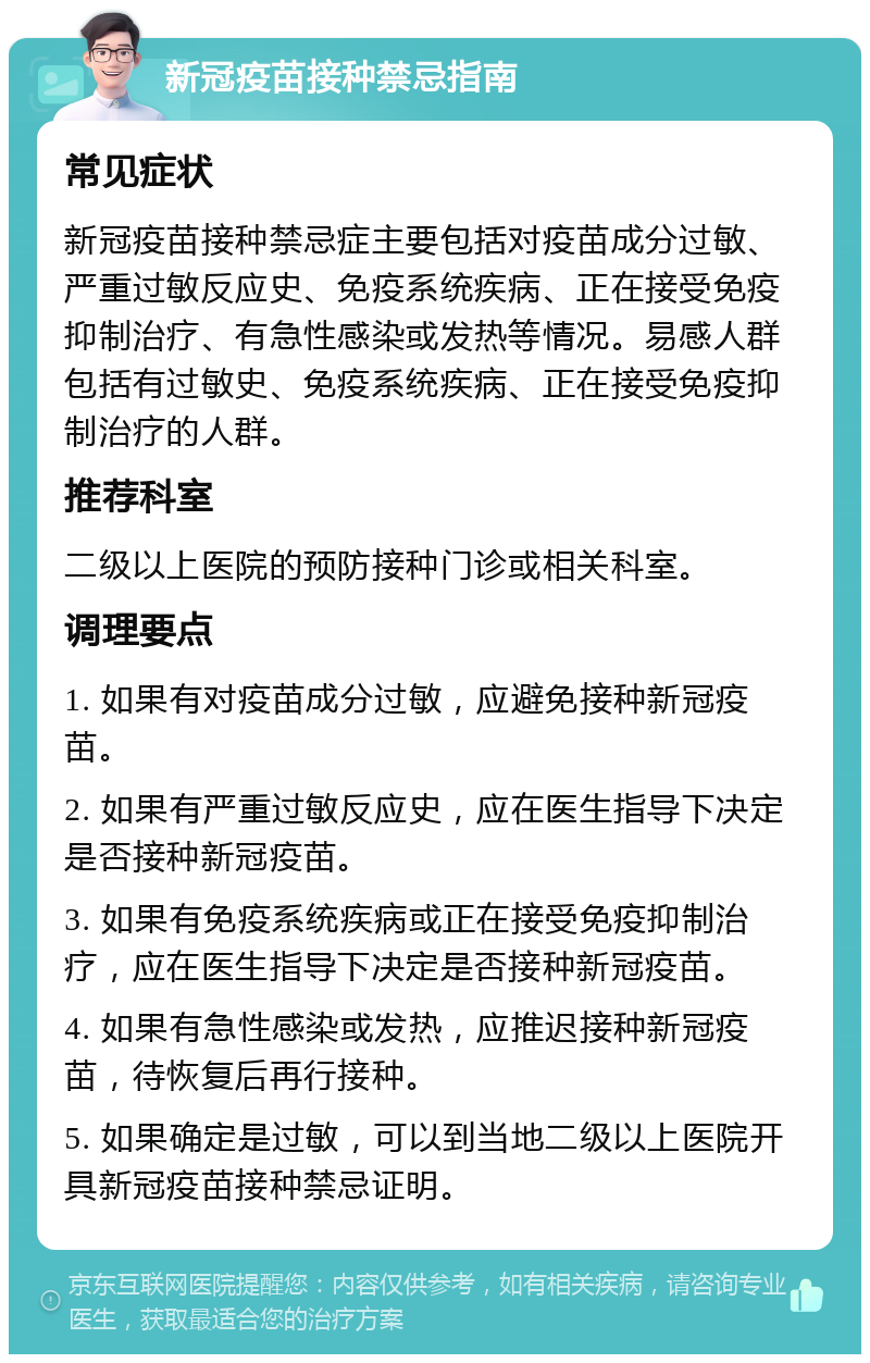 新冠疫苗接种禁忌指南 常见症状 新冠疫苗接种禁忌症主要包括对疫苗成分过敏、严重过敏反应史、免疫系统疾病、正在接受免疫抑制治疗、有急性感染或发热等情况。易感人群包括有过敏史、免疫系统疾病、正在接受免疫抑制治疗的人群。 推荐科室 二级以上医院的预防接种门诊或相关科室。 调理要点 1. 如果有对疫苗成分过敏，应避免接种新冠疫苗。 2. 如果有严重过敏反应史，应在医生指导下决定是否接种新冠疫苗。 3. 如果有免疫系统疾病或正在接受免疫抑制治疗，应在医生指导下决定是否接种新冠疫苗。 4. 如果有急性感染或发热，应推迟接种新冠疫苗，待恢复后再行接种。 5. 如果确定是过敏，可以到当地二级以上医院开具新冠疫苗接种禁忌证明。