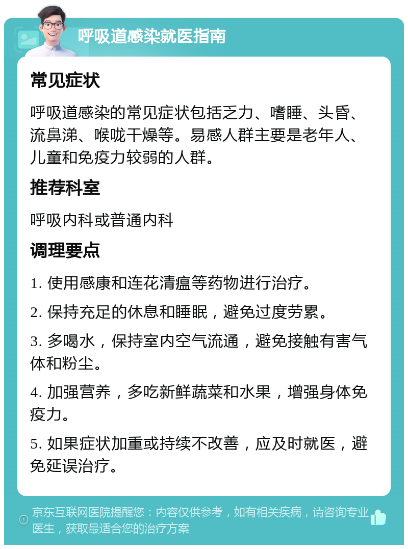 呼吸道感染就医指南 常见症状 呼吸道感染的常见症状包括乏力、嗜睡、头昏、流鼻涕、喉咙干燥等。易感人群主要是老年人、儿童和免疫力较弱的人群。 推荐科室 呼吸内科或普通内科 调理要点 1. 使用感康和连花清瘟等药物进行治疗。 2. 保持充足的休息和睡眠，避免过度劳累。 3. 多喝水，保持室内空气流通，避免接触有害气体和粉尘。 4. 加强营养，多吃新鲜蔬菜和水果，增强身体免疫力。 5. 如果症状加重或持续不改善，应及时就医，避免延误治疗。