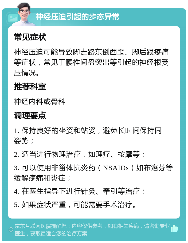 神经压迫引起的步态异常 常见症状 神经压迫可能导致脚走路东倒西歪、脚后跟疼痛等症状，常见于腰椎间盘突出等引起的神经根受压情况。 推荐科室 神经内科或骨科 调理要点 1. 保持良好的坐姿和站姿，避免长时间保持同一姿势； 2. 适当进行物理治疗，如理疗、按摩等； 3. 可以使用非甾体抗炎药（NSAIDs）如布洛芬等缓解疼痛和炎症； 4. 在医生指导下进行针灸、牵引等治疗； 5. 如果症状严重，可能需要手术治疗。