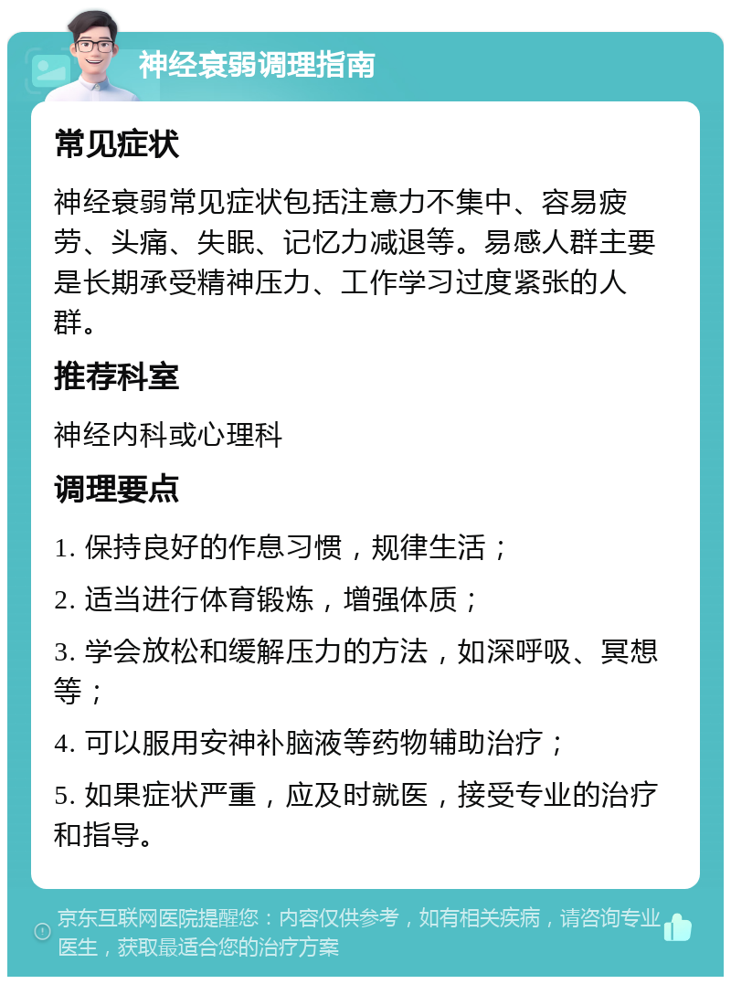 神经衰弱调理指南 常见症状 神经衰弱常见症状包括注意力不集中、容易疲劳、头痛、失眠、记忆力减退等。易感人群主要是长期承受精神压力、工作学习过度紧张的人群。 推荐科室 神经内科或心理科 调理要点 1. 保持良好的作息习惯，规律生活； 2. 适当进行体育锻炼，增强体质； 3. 学会放松和缓解压力的方法，如深呼吸、冥想等； 4. 可以服用安神补脑液等药物辅助治疗； 5. 如果症状严重，应及时就医，接受专业的治疗和指导。